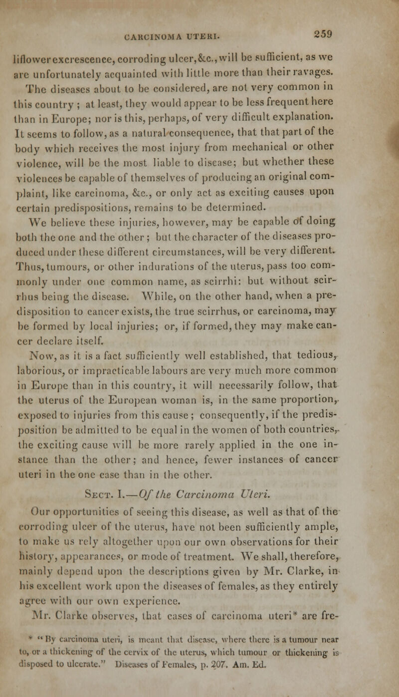 liflower excrescence, corroding ulcer,&c, will be sufficient, as we are unfortunately acquainted with little more than their ravages. The diseases about to be considered, are not very common in this country ; at least, they would appear to be less frequent here than in Europe; nor is this, perhaps, of very difficult explanation. It seems to follow, as a natural consequence, that that part of the body which receives the most injury from mechanical or other violence, will be the most liable to disease; but whether these violences be capable of themselves of producing an original com- plaint, like carcinoma, &c, or only act as exciting causes upon certain predispositions, remains to be determined. We believe these injuries, however, may be capable of doing both the one and the other; but the character of the diseases pro- duced under these different circumstances, will be very different. Thus, tumours, or other indurations of the uterus, pass too com- monly under one common name, as scirrhi: but without scir- rbus being the disease. While, on the other hand, when a pre- disposition to cancer exists, the true scirrhus, or carcinoma, may be formed by local injuries; or, if formed, they may make can- cer declare itself. Now, as it is a fact sufficiently well established, that tedious, laborious, or impracticable labours are very much more common in Europe than in this country, it will necessarily follow, that the uterus of the European woman is, in the same proportion,, exposed to injuries from this cause ; consequently, if the predis- position be admitted to be equal in the women of both countries,- the exciting cause will be more rarely applied in the one in- stance than the other; and hence, fewer instances of cancer uteri in the one case than in the other. Sect. I.—Of the Carcinoma U/c?*i. Our opportunities of seeing this disease, as well as that of the corroding ulcer of the uterus, have not been sufficiently ample, to make us rely altogether upon our own observations for their history, appearances, or mode of treatment. We shall, therefore, mainly depend upon the descriptions given by Mr. Clarke, in his excellent work upon the diseases of females, as they entirely agree with our own experience. Mr. Clarke observes, that cases of carcinoma uteri* are fre- *  I!v carcinoma uteri, is meant that disease, where there is a tumour near to, or a thickening of the cervix of the uterus, which tumour or thickening is disposed to ulcerate. Diseases of Females, p. 207. Am. Ed.