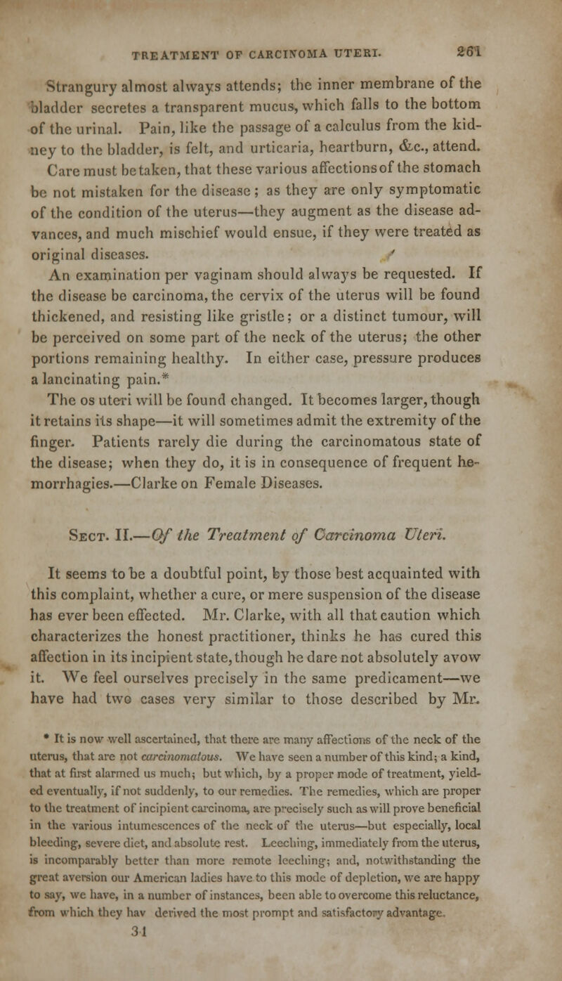 Strangury almost always attends; the inner membrane of the bladder secretes a transparent mucus, which falls to the bottom of the urinal. Pain, like the passage of a calculus from the kid- ney to the bladder, is felt, and urticaria, heartburn, &c, attend. Care must betaken, that these various affections of the stomach be not mistaken for the disease; as they are only symptomatic of the condition of the uterus—they augment as the disease ad- vances, and much mischief would ensue, if they were treated as original diseases. ' An examination per vaginam should always be requested. If the disease be carcinoma, the cervix of the uterus will be found thickened, and resisting like gristle; or a distinct tumour, will be perceived on some part of the neck of the uterus; the other portions remaining healthy. In either case, pressure produces a lancinating pain.* The os uteri will be found changed. It becomes larger, though it retains its shape—it will sometimes admit the extremity of the finger. Patients rarely die during the carcinomatous state of the disease; when they do, it is in consequence of frequent he- morrhagies.—Clarke on Female Diseases. Sect. II.—Of the Treatment of Carcinoma Uteri. It seems to be a doubtful point, by those best acquainted with this complaint, whether a cure, or mere suspension of the disease has ever been effected. Mr. Clarke, with all that caution which characterizes the honest practitioner, thinks he has cured this affection in its incipient state, though he dare not absolutely avow it. We feel ourselves precisely in the same predicament—we have had two cases very similar to those described by Mr. • It is now well ascertained, that there are many affections of the neck of the uterus, that are not carcinomatous. We have seen a number of this kind; a kind, that at first alarmed us much; but which, by a proper mode of treatment, yield- ed eventually, if not suddenly, to our remedies. The remedies, which are proper to the treatment of incipient carcinoma, are precisely such as will prove beneficial in the various intumescences of the neck of the uterus—but especially, local bleeding, severe diet, and absolute rest. Leeching, immediately from the uterus, is incomparably better than more remote leeching; and, notwithstanding the great aversion our American ladies have to this mode of depletion, we are happy to say, we have, in a number of instances, been able to overcome this reluctance, from which they hav derived the most prompt and satisfactory advantage, 31