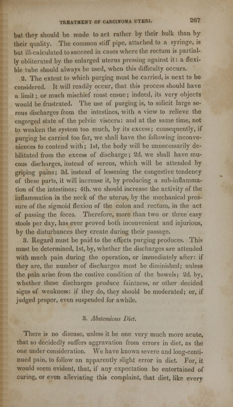 but they should be made to act rather by their bulk than by their quality. The common stiff pipe, attached to a syringe, is but ill-calculated to succeed in cases where the rectum is partial- ly obliterated by the enlarged uterus pressing against it: a flexi- ble tube should always be used, when this difficulty occurs. 9. The extent lo which purging must be carried, is next to be considered. It will readily occur, that this process should have a limit; or much mischief must ensue; indeed, its very objects would be frustrated. The use of purging is, to solicit large se- rous discharges from the intestines, with a view to relieve the engorged state of the pelvic viscera: and at the same time, not to weaken the system too much, by its excess; consequently, if purging be carried too far, we shall have the following inconve- niences to contend with; 1st, the body will be unnecessarily de- bilitated from the excess of discharge; 2d. we shall have mu- cous discharges, instead of serous, which will be attended by griping pains; 3d. instead of lessening the congestive tendency of these parts, it will increase it, by producing a sub-inflamma- tion of the intestines; 4th. we should increase the activity of the inflammation in the neck of the uterus, by the mechanical pres- sure of the sigmoid flexion of the colon and rectum, in the act of passing the feces. Therefore, more than two or three easy stools per day, has ever proved both inconvenient and injurious, by the disturbances they create during their passage. 3. Regard must be paid to the effects purging produces. This must be determined, 1st, by, whether the discharges are attended with much pain during the operation, or immediately after: if they are, the number of discharges must be diminished; unless the pain arise from the costive condition of the bowels; 2d. by, whether these discharges produce faintness, or other decided signs of weakness: if they do, they should be moderated; or, if judged proper, even suspended for awhile. 3. Abstemious Diet. There is no disease, unless it be one very much more acute, that so decidedly suffers aggravation from errors in diet, as the one under consideration. We have known severe and long-conti- nued pain, to follow an apparently slight error in diet. For, it would seem evident, that, if any expectation be entertained of curing, or even alleviating this complaint, that diet, like every