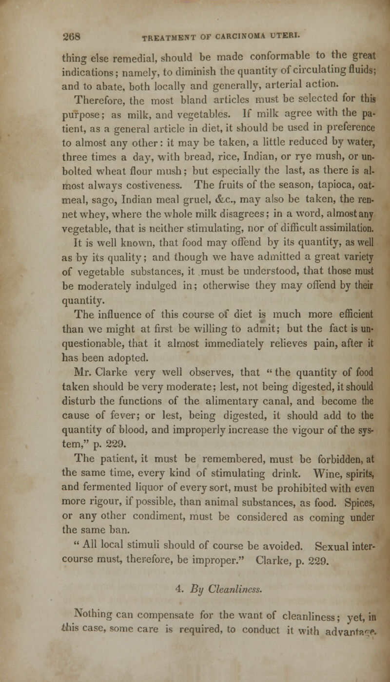 thing else remedial, should be made conformable to the great indications; namely, to diminish the quantity of circulating fluids; and to abate, both locally and generally, arterial action. Therefore, the most bland articles must be selected for this purpose; as milk, and vegetables. If milk agree with the pa- tient, as a general article in diet, it should be used in preference to almost any other: it may be taken, a little reduced by water, three times a day, with bread, rice, Indian, or rye mush, or un- bolted wheat flour mush; but especially the last, as there is al- most always costiveness. The fruits of the season, tapioca, oat- meal, sago, Indian meal gruel, &c, may also be taken, the ren- net whey, where the whole milk disagrees; in a word, almost any vegetable, that is neither stimulating, nor of difficult assimilation. It is well known, that food may offend by its quantity, as well as by its quality; and though we have admitted a great variety of vegetable substances, it must be understood, that those must be moderately indulged in; otherwise they may offend by their quantity. The influence of this course of diet is much more efficient than we might at first be willing to admit; but the fact is un- questionable, that it almost immediately relieves pain, after it has been adopted. Mr. Clarke very well observes, that  the quantity of food taken should be very moderate; lest, not being digested, it should disturb the functions of the alimentary canal, and become the cause of fever; or lest, being digested, it should add to the quantity of blood, and improperly increase the vigour of the sys- tem, p. 229. The patient, it must be remembered, must be forbidden, at the same time, every kind of stimulating drink. Wine, spirits, and fermented liquor of every sort, must be prohibited with even more rigour, if possible, than animal substances, as food. Spices, or any other condiment, must be considered as coming under the same ban.  All local stimuli should of course be avoided. Sexual inter- course must, therefore, be improper. Clarke, p. 229. 4. By Cleanliness. Nothing can compensate for the want of cleanliness; yet, in ihis case, some care is required, to conduct it with advanta'-p.