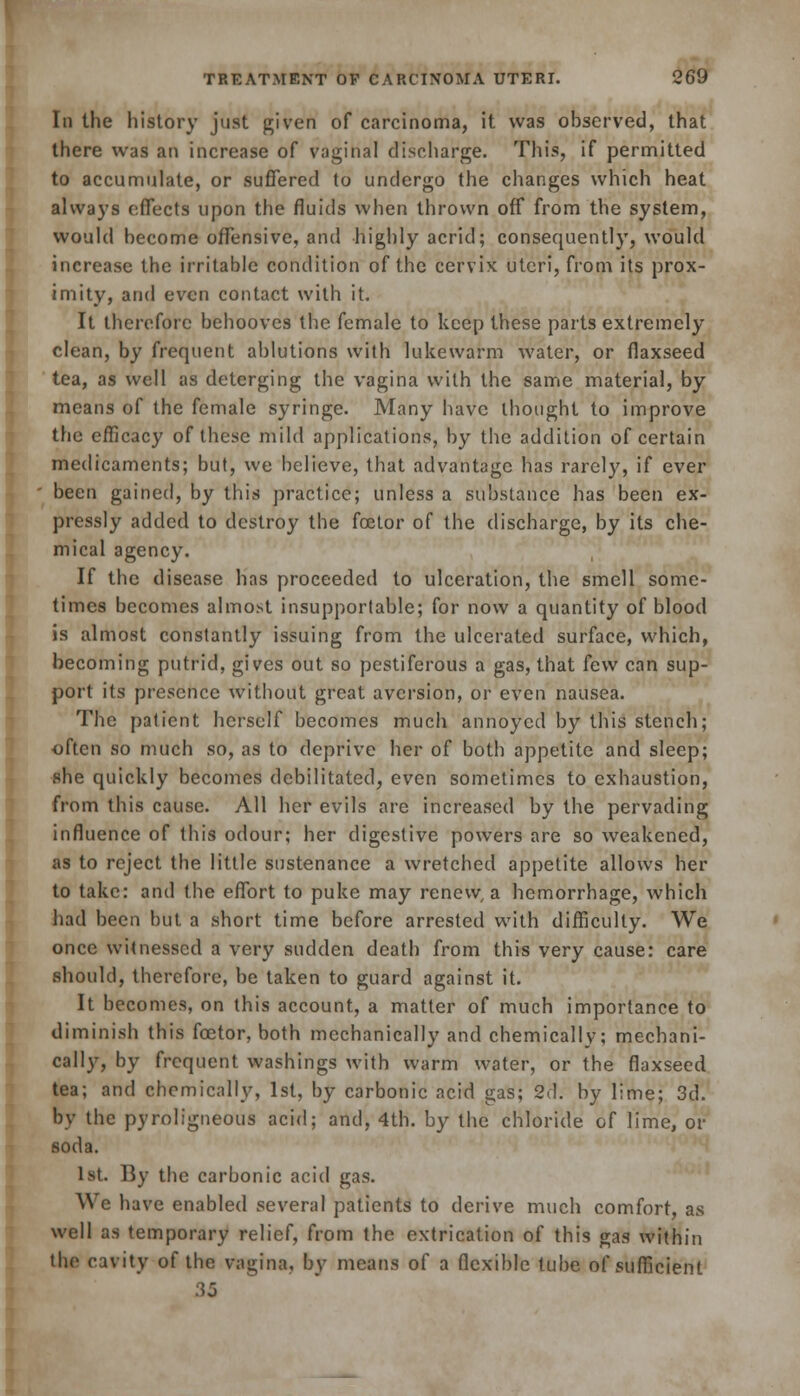 Iii the history just given of carcinoma, it was observed, that there was an increase of vaginal discharge. This, if permitted to accumulate, or suffered to undergo the changes which heat always effects upon the fluids when thrown off from the system, would become offensive, and highly acrid; consequently, would increase the irritable condition of the cervix uteri, from its prox- imity, and even contact with it. It therefore behooves the female to keep these parts extremely clean, by frequent ablutions with lukewarm water, or flaxseed tea, as well as deterging the vagina with the same material, by means of the female syringe. Many have thought to improve the efficacy of these mild applications, by the addition of certain medicaments; but, we believe, that advantage has rarely, if ever been gained, by this practice; unless a substance has been ex- pressly added to destroy the foetor of the discharge, by its che- mical agency. If the disease has proceeded to ulceration, the smell some- times becomes almost insupportable; for now a quantity of blood is almost constantly issuing from the ulcerated surface, which, becoming putrid, gives out so pestiferous a gas, that few can sup- port its presence without great aversion, or even nausea. The patient herself becomes much annoyed by this stench; often so much so, as to deprive her of both appetite and sleep; she quickly becomes debilitated, even sometimes to exhaustion, from this cause. All her evils are increased by the pervading influence of this odour; her digestive powers are so weakened, as to reject the little sustenance a wretched appetite allows her to take: and the effort to puke may renew, a hemorrhage, which had been but a short time before arrested with difficulty. We once witnessed a very sudden death from this very cause: care should, therefore, be taken to guard against it. It becomes, on this account, a matter of much importance to diminish this fcetor, both mechanically and chemically; mechani- cally, by frequent washings with warm water, or the flaxseed tea; and chemically, 1st, by carbonic acid gas; 2d. by lime; 3d. by the pyroligneous acid; and, 4th. by the chloride of lime, or soda. 1st. By the carbonic acid gas. Wc have enabled several patients to derive much comfort, as well as temporary relief, from the extrication of this gas within the cavity of the vagina, by means of a flexible tube of sufficient 35