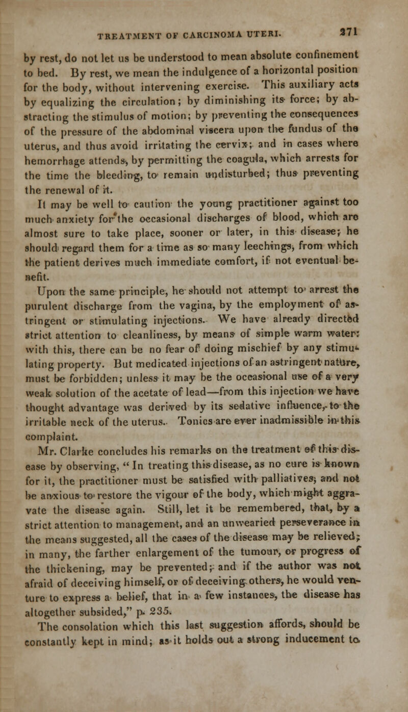 by rest, do not let us be understood to mean absolute confinement to bed. By rest, we mean the indulgence of a horizontal position for the body, without intervening exercise. This auxiliary acts by equalizing the circulation; by diminishing its- force; by ab- stracting the stimulus of motion; by preventing the consequences of the pressure of the abdominal viscera upon the fundus of the uterus, and thus avoid irritating the cervix;, and in cases where hemorrhage attends-, by permitting the coagula, which arrests for the time the bleeding, to remain undisturbed; thus- preventing the renewal of it. It may be well to caution the young practitioner against too much anxiety for*the occasional discharges of blood, which are almost sure to take place, sooner or later, in this disease* he should' regard them for a time as so many leeching^ from which the patient derives much immediate comfort, if not eventual be- nefit. Upon the same principle, he should not attempt to1 arrest the purulent discharge from the vagina, by the employment of as- tringent or stimulating injections. We have already directed strict attention to cleanliness, by means- of simple warm water* with this, there can be no fear of doing mischief by any stimul- ating property. But medicated injections of an astringent nature, must be forbidden; unless- it may be the occasional use of a very weak solution of the acetate of lead—from this injection we have thought advantage was derived by its sedative influence,-to the irritable neck of the uterus.. Tonics are ever inadmissible kvtbis. complaint. Mr. Clarke concludes his remarks on the treatment ef thisdis- ease by observing,  In treating this disease, as no cure is known for it, the practitioner must be satisfied with palliatives) and not be arvxious to restore the vigour of the body, which might aggra- vate the disease again. Still, let it be remembered, that, by a strict attention to management, and an unwearied perseverance in the means suggested, all the cases of the disease may be relieved; in many, the farther enlargement of the tumour, or progress of the thickening, may be prevented; and if the author was no*, afraid of deceiving himself, or of deceiving-others-, he would ven- ture to express a belief, that in a< few instances, the disease has altogether subsided, p- 235. The consolation which this last suggestion affords, should be constantly kept in mind; as-it holds out a strong inducement to.