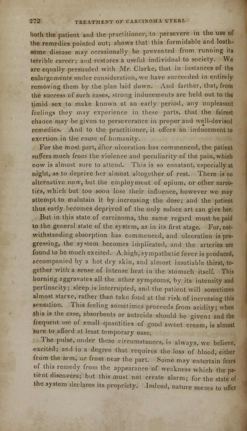 both the patient and the practitioner, to persevere in the use of the remedies pointed out; shows that this formidable and loath- some disease may occasionally be prevented from running its terrible career; and restores a useful individual to society. We are equally persuaded with Mr. Clarke, that in instances of the enlargements under consideration, we have succeeded in entirely removing them by the plan laid down. And farther, that, from the success of such cases, strong inducements are held out to the timid sex to make known at an early period, any unpleasant feelings they may experience in these parts, that the fairest chance may be given to perseverance in proper and well-devised remedies. And to the practitioner, it offers an inducement to exertion in the cause of humanity. For the most part, after ulceration has commenced, the patient suffers much from the violence and peculiarity of the pain, which now is almost sure to attend. This is so constant, especially at night, as to deprive her almost altogether of rest. There is no alternative now, but the employment of opium, or other narco- tics, which but too soon lose their influence, however we may attempt to maintain it by increasing the dose; and the patient thus early becomes deprived of the only solace art can give her. But in this state of carcinoma, the same regard must he paid to the general state of the system, as in its first stage. For, not- withstanding absorption has commenced, and ulceration is pro- gressing, the system becomes implicated, and the arteries are found to be much excited. A high, sympathetic (ever is produced, accompanied by a hot dry skin, and almost insatiable thirst, to- gether with a sense of intense heat in the stomach itself. This burning aggravates all the other symptoms, by its intensity and pertinacity; sleep is interrupted, and the patient will sometimes almost starve, rather than take food at the risk of increasing this sensation. This feeling sometimes proceeds from acidity; when this is the case, absorbents or antacids should be given: and the frequent use of small quantities of good sweet cream, is almost sure to a fiord at least temporary ease. The pulse, under these circumstances, is always, we believe, excited; and in a degree that requires the loss of blood, either from the arm, or from near the part. Some may entertain fears of this remedy from the appearance of weakness which the pa- tient discovers; but this must not create alarm; for the state of the system declares its propriety. Indeed, nature seems to offer