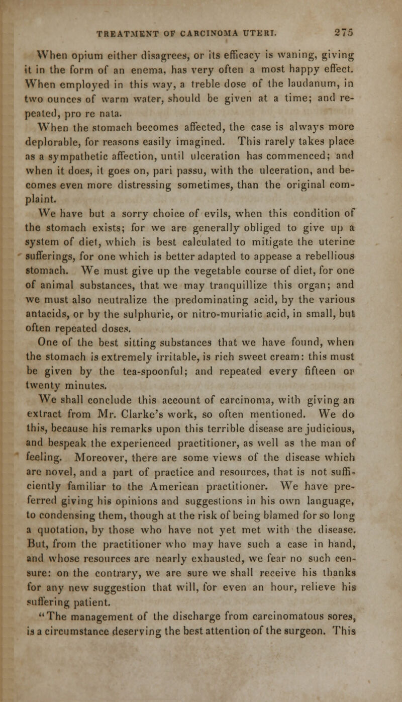 When opium either disagrees, or its efficacy is waning, giving it in the form of an enema, has very often a most happy effect. When employed in this way, a treble dose of the laudanum, in two ounces of warm water, should be given at a time; and re- peated, pro re nata. When the stomach becomes affected, the case is always more deplorable, for reasons easily imagined. This rarely takes place as a sympathetic affection, until ulceration has commenced; and when it does, it goes on, pari passu, with the ulceration, and be- comes even more distressing sometimes, than the original com- plaint. We have but a sorry choice of evils, when this condition of the stomach exists; for we are generally obliged to give up a system of diet, which is best calculated to mitigate the uterine sufferings, for one which is better adapted to appease a rebellious stomach. We must give up the vegetable course of diet, for one of animal substances, that we may tranquillize this organ; and we must also neutralize the predominating acid, by the various antacids, or by the sulphuric, or nitro-muriatic acid, in small, but often repeated doses. One of the best sitting substances that we have found, when the stomach is extremely irritable, is rich sweet cream: this must be given by the tea-spoonful; and repeated every fifteen or twenty minutes. We shall conclude this account of carcinoma, with giving an extract from Mr. Clarke's work, so often mentioned. We do this, because his remarks upon this terrible disease are judicious, and bespeak the experienced practitioner, as well as the man of feeling. Moreover, there are some views of the disease which are novel, and a part of practice and resources, that is not suffi- ciently familiar to the American practitioner. We have pre- ferred giving his opinions and suggestions in his own language, to condensing them, though at the risk of being blamed for so long a quotation, by those who have not yet met with the disease. But, from the practitioner who may have such a case in hand, and whose resources are nearly exhausted, we fear no such cen- sure: on the contrary, we are sure we shall receive his thanks for any new suggestion that will, for even an hour, relieve his suffering patient. The management of the discharge from carcinomatous sores, is a circumstance deserving the best attention of the surgeon. This