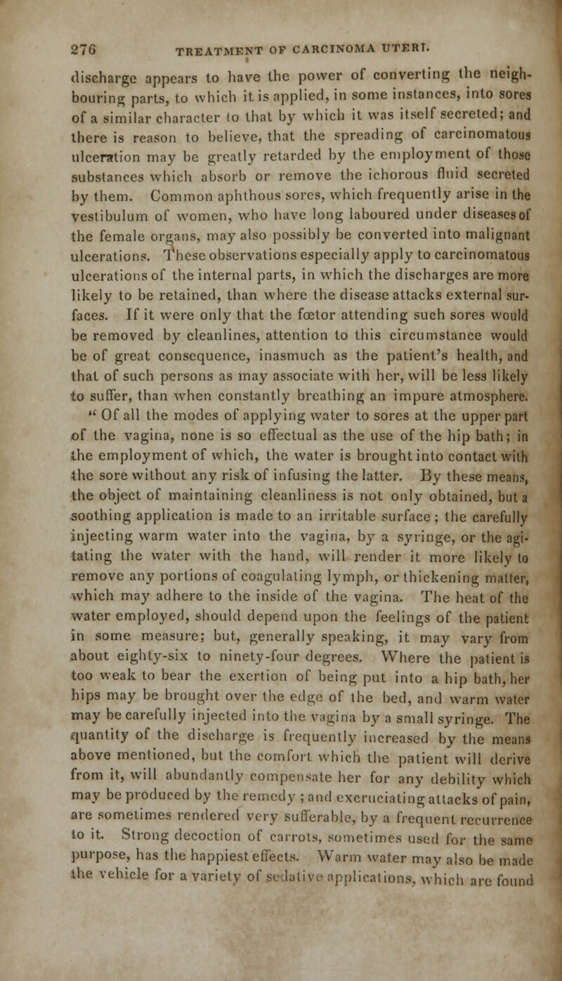 discharge appears to have the power of converting the neigh- bouring parts, to which it is applied, in some instances, into sores of a similar character lo that by which it was itself secreted; and there is reason to believe, that the spreading of carcinomatous ulceration may be greatly retarded by the employment of those substances which absorb or remove the ichorous fluid secreted by them. Common aphthous sores, which frequently arise in the vestibulum of women, who have long laboured under diseases of the female organs, may also possibly be converted into malignant ulcerations. These observations especially apply to carcinomatous ulcerations of the internal parts, in which the discharges are more likely to be retained, than where the disease attacks external sur- faces. If it were only that the foetor attending such sores would be removed by cleanlines, attention to this circumstance would be of great consequence, inasmuch as the patient's health, and that of such persons as may associate with her, will be less likely to suffer, than when constantly breathing an impure atmosphere.  Of all the modes of applying water to sores at the upper part of the vagina, none is so effectual as the use of the hip bath; in the employment of which, the water is brought into contact with the sore without any risk of infusing the latter. By these means, the object of maintaining cleanliness is not only obtained, but a soothing application is made to an irritable surface; the carefully injecting warm water into the vagina, by a syringe, or the agi- tating the water with the hand, will render it more likely to remove any portions of coagulating lymph, or thickening matter, which may adhere to the inside of the vagina. The heat of the water employed, should depend upon the feelings of the patient in some measure; but, generally speaking, it may vary from about eighty-six to ninety-fcur degrees. Where the patient is too weak to bear the exertion of being put into a hip bath, her hips may be brought over the edge of the bed, and warm water may be earefully injected into the vagina by a small syringe. The quantity of the discharge is frequently increased by the means above mentioned, but the comfort, which the patient will derive from it, will abundantly compensate her for any debility which may be produced by the remedy ; and excruciating attacks of pain, are sometimes rendered very sufferable, by a frequent recurrence to it. Strong decoction of carrots, sometimes used for the same purpose, has the happiest effects. Warm water may also be made the vehicle for a variety of sedative applications, which are found