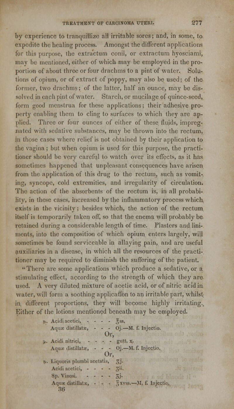 by experience to tranquillize all irritable sores; and, in some, to expedite the healing process. Amongst the different applications for this purpose, the extra'ctum conii, or extractum hyosciami, may be mentioned, either of which may be employed in the pro- portion of about three or four drachms to a pint of water. Solu- tions of opium, or of extract of poppy, may also be used; of the former, two drachms; of the latter, half an ounce, may be dis- solved in each pint of water. Starch, or mucilage of quince-seed, form good menstrua for these applications; their adhesive pro- perty enabling them to cling to surfaces to which they are ap- plied. Three or four ounces of either of these fluids, impreg- nated with sedative substances, may be thrown into the rectum, in those cases where relief is not obtained by their application to the vagina; but when opium is used for this purpose, the practi- tioner should be very careful to watch over its effects, as it has sometimes happened that unpleasant consequences have arisen from the application of this drug to the rectum, such as vomit- ing, syncope, cold extremities, and irregularity of circulation. The action of the absorbents of the rectum is, in all probabi- lity, in these cases, increased by the inflammatory process which exists in the vicinity; besides which, the action of the rectum itself is temporarily taken off, so that the enema will probably be retained during a considerable length of time. Plasters and lini- ments, into the composition of which opium enters largely, will sometimes be found serviceable in allaying pain, and are useful auxiliaries in a disease, in which all the resources of the practi- tioner may be required to diminish the suffering of the patient. There are some applications which produce a sedative, or a stimulating effect, according to the strength of which they are used. A very diluted mixture of acetie acid, or of nitric acid in water, will form a soothing application to an irritable part, whilst in different proportions, they will become highly irritating,. Either of the lotions mentioned beneath may be employed. 5*. Acidi acetici, ... - ^ss. Aqua; distillate, - - - Oj.—M. f. Injectio. Or, 3<. Acidi nitrici, - - - - gutt. x. Aquae distillate, - - - Oj.—M. f. Injectio. 0r' *. Liquoris plumbi acetatis, 5jj. Acidi acetici, - - - - 3* Sp. Vinosi. .... ^j. Aquae distillate, - - - 5xvss.—M, f. Injectio, 36