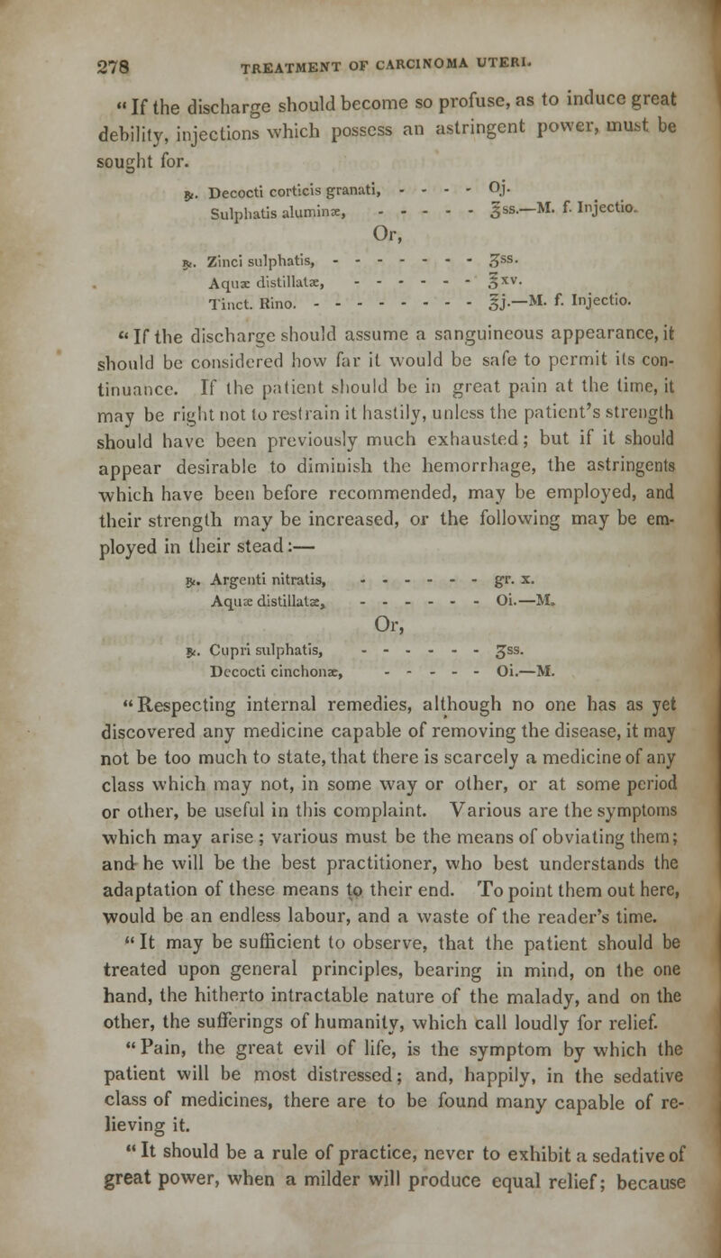  If the discharge should become so profuse, as to induce great debility, injections which possess an astringent power, must be sought for. 5,. Decocti corticis granati, - - - - Oj. Sulphatis alumina:, gss.—M. f. Injectio. Or, 5,. Zinci sulphatis, 3>ss< Aqua: distillate, |xv. Tinct. Rino. %'}•—M. f- Injectio. If the discharge should assume a sanguineous appearance, it should be considered how far it would be safe to permit its con- tinuance. If the patient should be in great pain at the time, it may be right not to restrain it hastily, unless the patient's strength should have been previously much exhausted; but if it should appear desirable to diminish the hemorrhage, the astringents which have been before recommended, may be employed, and their strength may be increased, or the following may be em- ployed in their stead:— 5<. Argenti nitratis, ------ gr. x. Aqua: distillatse, Oi.—M. Or, 5(. Cupri sulphatis, .-.-.- gss. Decocti cinchona, - - - - - Oi.—M. Respecting internal remedies, although no one has as yet discovered any medicine capable of removing the disease, it may not be too much to state, that there is scarcely a medicine of any class which may not, in some way or other, or at some period or other, be useful in this complaint. Various are the symptoms which may arise ; various must be the means of obviating them; and he will be the best practitioner, who best understands the adaptation of these means tp their end. To point them out here, would be an endless labour, and a waste of the reader's time.  It may be sufficient to observe, that the patient should be treated upon general principles, bearing in mind, on the one hand, the hitherto intractable nature of the malady, and on the other, the sufferings of humanity, which call loudly for relief.  Pain, the great evil of life, is the symptom by which the patient will be most distressed; and, happily, in the sedative class of medicines, there are to be found many capable of re- lieving it. It should be a rule of practice, never to exhibit a sedative of great power, when a milder will produce equal relief; because