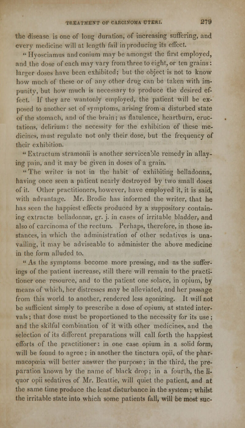 the disease is one of long duration, of increasing suffering, and every medicine will at length fail in producing its effect.  Ilyosciamus andconium may be amongst the first employed, and the dose of each may vary from three to eight, or ten grains: larger doses have been exhibited; but the object is not to know how much of these or of any other drug can be taken with im- punity, but how much is necessary to produce the desired ef- fect. If they are wantonly employed, the patient will be ex- posed to another set of symptoms, arising from a disturbed state of the stomach, and of the brain; as flatulence, heartburn, eruc- tations, delirium: the necessity for the exhibition of these me- dicines, must regulate not only their dose, but the frequency of their exhibition.  Exlractum stramonii is another serviceable remedy in allay- ing pain, and it may be given in doses of a grain. The writer is not in the habit of exhibiting belladonna, having once seen a patient nearly destroyed by two small doses of it. Other practitioners, however, have employed it, it is said, with advantage. Mr. Brodie has informed the writer, that he has seen the happiest effects produced by a suppository contain- ing extractas belladonnas, gr. j. in cases of irritable bladder, and also of carcinoma of the rectum. Perhaps, therefore, in those in- stances, in which the administration of other sedatives is una- vailing, it may be adviseable to administer the above medicine in the form alluded to. As the symptoms become more pressing, and as the suffer- ings of the patient increase, still there will remain to the practi- tioner one resource, and to the patient one solace, in opium, by means of which, her distresses may be alleviated, and her passage from this world to another, rendered less agonizing. It will not be sufficient simply to prescribe a dose of opium, at stated inter- vals; that dose must be proportioned to the necessity for its use; and the skilful combination of it with other medicines, and the selection of its different preparations will call forth the happiest efforts of the practitioner: in one case opium in a solid form, will be found to agree ; in another the tinctura opii, of the phar- macopoeia will better answer the purpose; in the third, the pre- paration known by the name of black drop; in a fourth, the li- quor opii sedatives of Mr. Beatlie, will quiet the patient, and at the same time produce the least disturbance in the system; whilst the irritable state into which some patients fall, will be most sue-