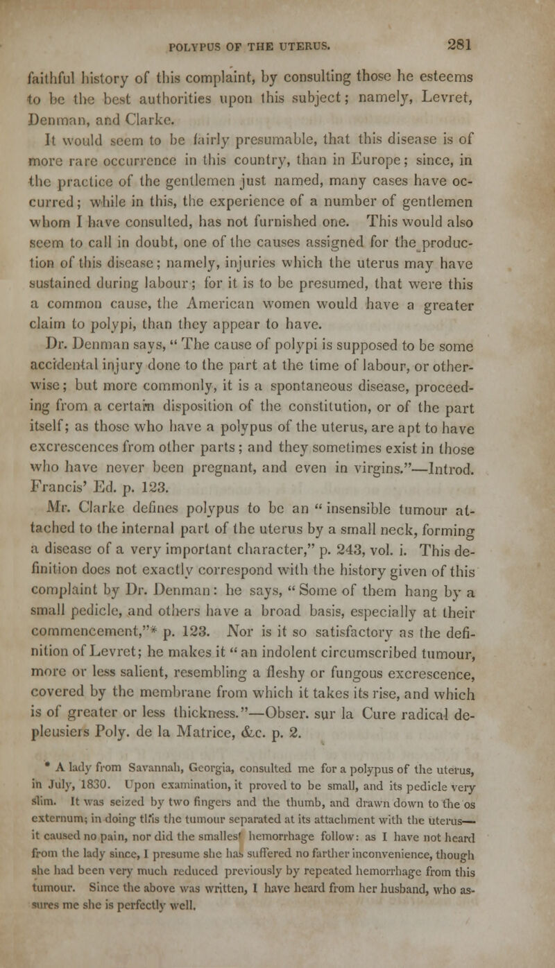 faithful history of this complaint, by consulting those he esteems •to be the best authorities upon this subject; namely, Levret, Denman, and Clarke. It would seem to be fairly presumable, that this disease is of more rare occurrence in this country, than in Europe; since, in the practice of the gentlemen just named, many cases have oc- curred ; while in this, the experience of a number of gentlemen whom I have consulted, has not furnished one. This would also seem to call in doubt, one of the causes assigned for the produc- tion of this disease; namely, injuries which the uterus may have sustained during labour; for it is to be presumed, that were this a common cause, the American women would have a greater claim to polypi, than they appear to have. Dr. Denman says,  The cause of polypi is supposed to be some accidental injury done to the part at the time of labour, or other- wise ; but more commonly, it is a spontaneous disease, proceed- ing from a certam disposition of the constitution, or of the part itself; as those who have a polypus of the uterus, are apt to have excrescences from other parts ; and they sometimes exist in those who have never been pregnant, and even in virgins.—Introd. Francis' Ed. p. 123. Mr. Clarke defines polypus to be an  insensible tumour at- tached to the internal part of the uterus by a small neck, forming a disease of a very important character, p. 243, vol. i. This de- finition does not exactly correspond with the history given of this complaint by Dr. Denman : he says,  Some of them hang by a small pedicle, and others have a broad basis, especially at their commencement,* p. 123. Nor is it so satisfactory as the defi- nition of Levret; he makes it  an indolent circumscribed tumour, more or less salient, resembling a fleshy or fungous excrescence, covered by the membrane from which it takes its rise, and which is of greater or less thickness.—Obser. sur la Cure radical de- pleusicrs Poly, de la Matrice, &c. p. 2. • A lady from Savannah, Georgia, consulted me for a polypus of the uterus, in July, 1830. Upon examination, it proved to be small, and its pedicle very slim. It was seized by two fingers and the thumb, and drawn down to the os externum; in doing this the tumour separated at its attachment with the uterus- it caused no pain, nor did the smalles' hemorrhage follow: as I have not heard from the lady since, 1 presume she has suffered no farther inconvenience, though she had been very much reduced previously by repeated hemorrhage from this tumour. Since the above was written, I have heard from her husband, who as- sures me she is perfectly well.