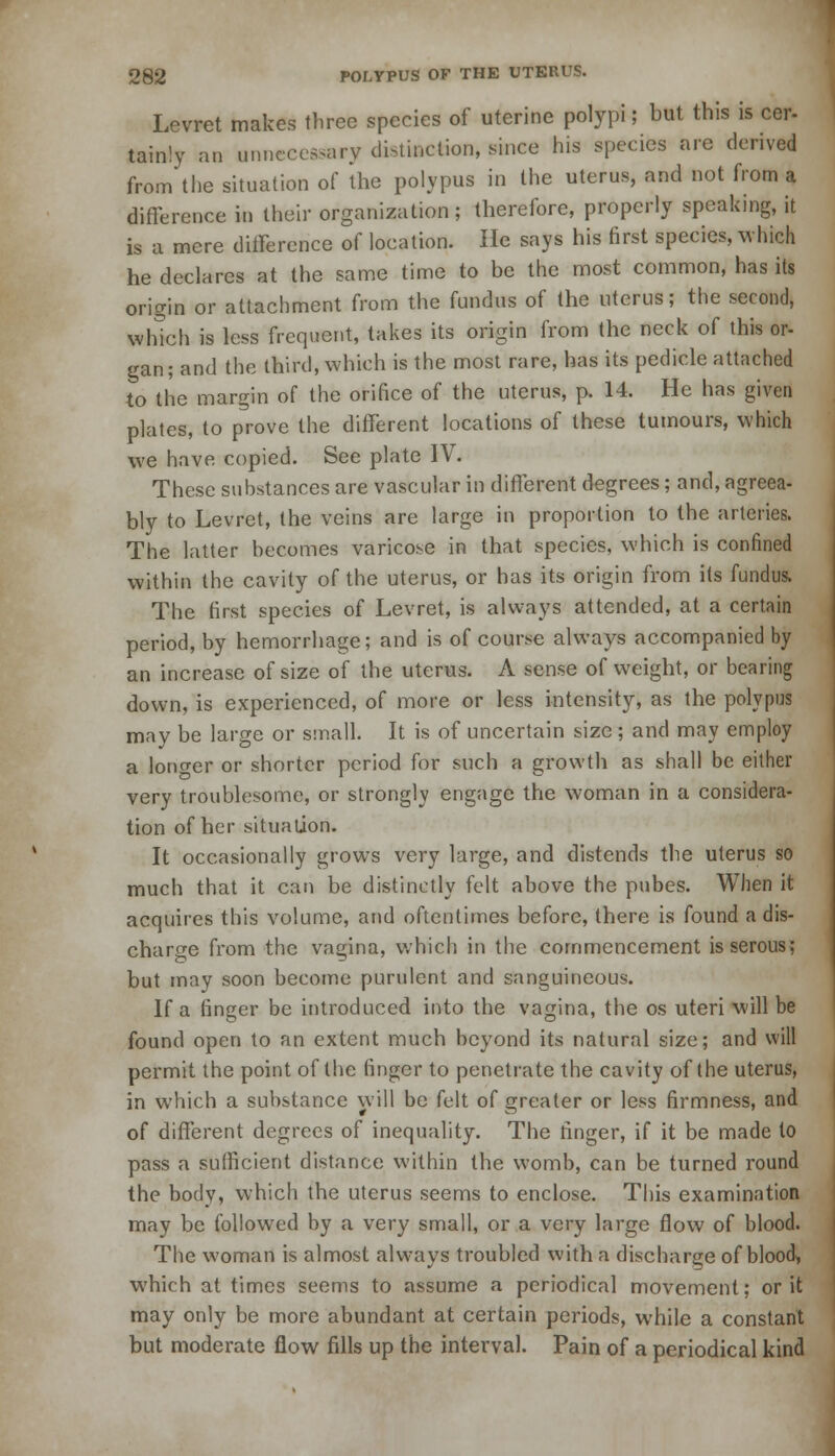 Levret makes three species of uterine polypi; but this is cer- tainly an unnecessary distinction, since his species are derived from the situation of the polypus in the uterus, and not from a difference in their organization; therefore, properly speaking, it is a mere difference of location. He says his first species, which he declares at the same time to be the most common, has its origin or attachment from the fundus of the uterus; the second, which is less frequent, takes its origin from the neck of this or- gan; and the third, which is the most rare, has its pedicle attached to the margin of the orifice of the uterus, p. 14. He has given plates, to prove the different locations of these tumours, which we have copied. See plate IV. These substances are vascular in different degrees; and, agreea- bly to Levret, the veins are large in proportion to the arteries. The latter becomes varicose in that species, which is confined within the cavity of the uterus, or has its origin from its fundus. The first species of Levret, is always attended, at a certain period, by hemorrhage; and is of course always accompanied by an increase of size of the uterus. A sense of weight, or bearing down, is experienced, of more or less intensity, as the polypus may be large or small. It is of uncertain size; and may employ a longer or shorter period for such a growth as shall be either very troublesome, or strongly engage the woman in a considera- tion of her situation. It occasionally grows very large, and distends the uterus so much that it can be distinctly felt above the pubes. When it acquires this volume, and oftentimes before, there is found a dis- charge from the vagina, which in the commencement is serous; but may soon become purulent and sanguineous. If a finger be introduced into the vagina, the os uteri will be found open to an extent much beyond its natural size; and will permit the point of the finger to penetrate the cavity of the uterus, in which a substance will be felt of greater or less firmness, and of different degrees of inequality. The finger, if it be made to pass a sufficient distance within the womb, can be turned round the body, which the uterus seems to enclose. This examination may be followed by a very small, or a very large flow of blood. The woman is almost always troubled with a discharge of blood, which at times seems to assume a periodical movement; or it may only be more abundant at certain periods, while a constant but moderate flow fills up the interval. Pain of a periodical kind