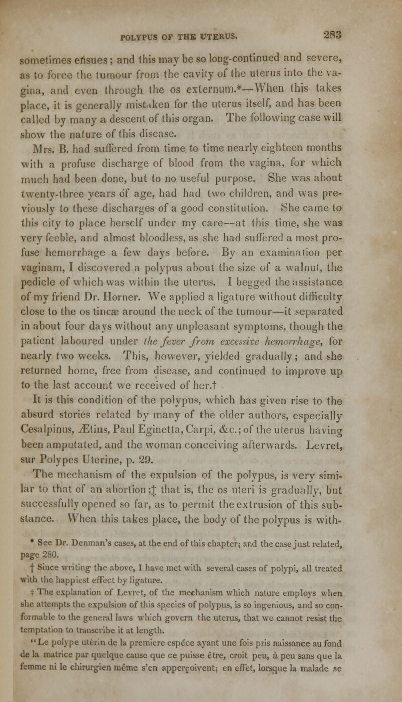 sometimes ensues: and this may be so long-continued and severe, as to force the tumour from the cavity of the uterus into the va- gina, and even through the os externum.*—When this takes place, it is generally mistaken for the uterus itself, and has been called by many a descent of this organ. The following case will show the nature of this disease. Mrs. B. had suffered from time, to time nearly eighteen months with a profuse discharge of blood from the vagina, for which much had been done, but to no useful purpose. She was about twenty-three years of age, had had two children, and was pre- viously to these discharges of a good constitution. She came to this city to place herself under my care—at this time, she was very feeble, and almost bloodless, as she had suffered a most pro- fuse hemorrhage a few days before. By an examination per vaginam, I discovered a polypus about the size of a walnut, the pedicle of which was within the uterus. I begged the assistance of my friend Dr. Horner. We applied a ligature without difficulty close to the os tincac around the neck of the tumour—it separated in about four days without any unpleasant symptoms, though the patient laboured under the fever from excessive hemorrhage, for nearly two weeks. This, however, yielded gradually; and she returned home, free from disease, and continued to improve up to the last account we received of her.t It is this condition of the polypus, which has given rise to the absurd stories related by many of the older authors, especially Cesalpinus, yEtius, Paul Eginetta, Carpi, &c.;of the uterus having been amputated, and the woman conceiving afterwards. Levret, sur Polypes Uterine, p. 29. The mechanism of the expulsion of the polypus, is very simi- lar to that of an abortion ;J that is, the os uteri is gradually, but successfully opened so far, as to permit the extrusion of this sub- stance. When this takes place, the body of the polypus is with- • See Dr. Demnan's cases, at the end of this chapter; and the case just related, page 280. f Since writing- the above, I have met with several cases of polypi, all treated with the happiest effect hy ligature. t The explanation of Levret, of the mechanism which nature employs when she attempts the expulsion of this species of polypus, is so ingenious, and so con- formable to the general laws which govern the uterus, that we cannot resist the temptation to transcribe it at length. Le polype uturin de la premiere cspece ayant une fois pris naissance au fond de 1a matrice par quelque cause que ce puisse efre, croit peu, a pea sans que la femme ni le chirurgien meme s'en appercoivent; en effet, lorsque la malade se