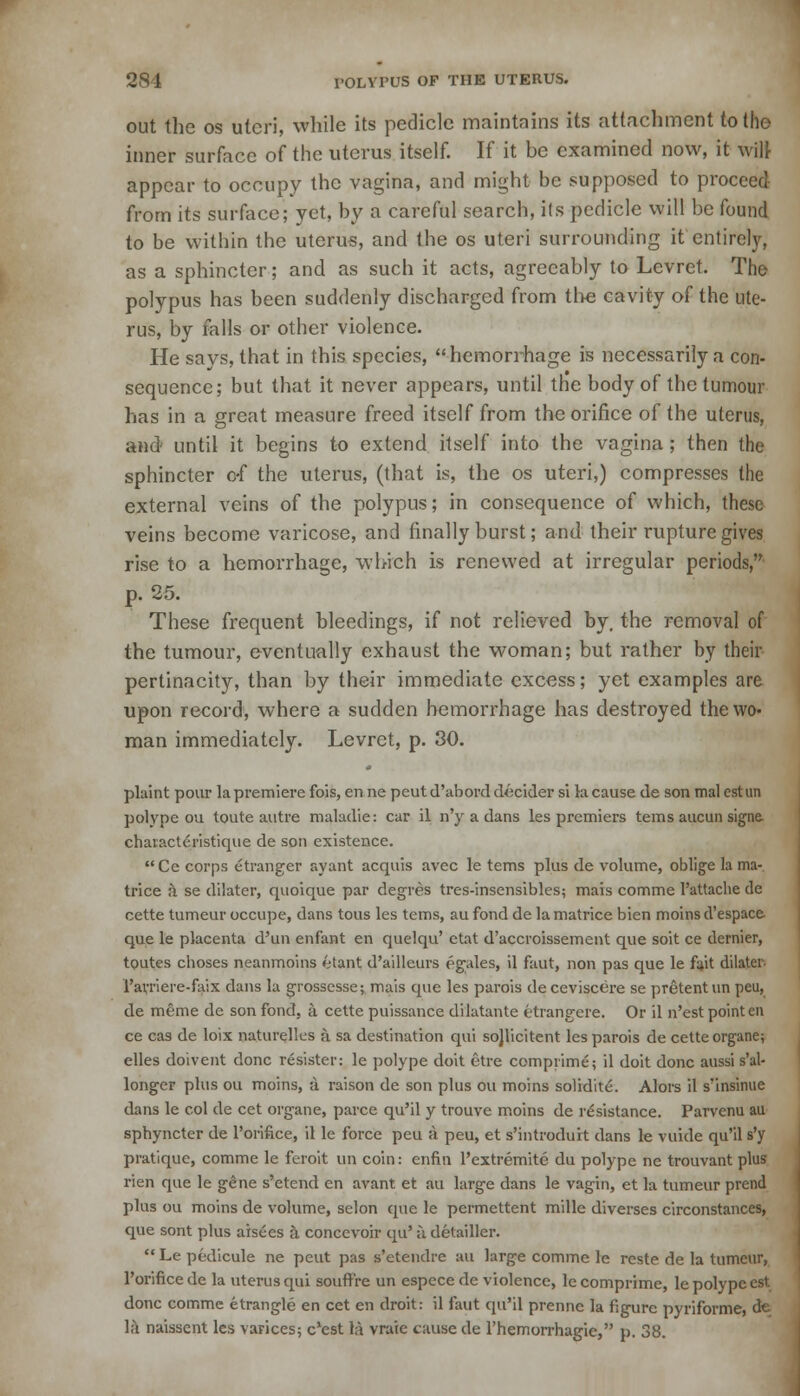 out the os uteri, while its pedicle maintains its attachment to the inner surface of the uterus itself. If it be examined now, it will appear to occupy the vagina, and might be supposed to proceed from its surface; yet, by a careful search, its pedicle will be found to be within the uterus, and the os uteri surrounding it entirely, as a sphincter; and as such it acts, agreeably to Levret. The polypus has been suddenly discharged from the cavity of the ute- rus, by falls or other violence. He says, that in this species, hemonhage is necessarily a con- sequence; but that it never appears, until the body of the tumour has in a great measure freed itself from the orifice of the uterus, and until it begins to extend itself into the vagina; then the sphincter o-f the uterus, (that is, the os uteri,) compresses the external veins of the polypus; in consequence of which, these veins become varicose, and finally burst; and their rupture gives rise to a hemorrhage, which is renewed at irregular periods, p. 25. These frequent bleedings, if not relieved by, the removal of the tumour, eventually exhaust the woman; but rather by their pertinacity, than by their immediate excess; yet examples are upon record, where a sudden hemorrhage has destroyed the wo- man immediately. Levret, p. 30. plaint pour la premiere fois, en ne peut d'abord decider si la cause de son mal est an polype ou toute autre maladie: car il n'y a dans les premiers terns aucun signe. chavacteristique de son existence. Ce corps etranger ayant acquis avec le terns plus de volume, oblige la ma- trice a se dilater, quoique par degres tres-insensibles; mais comme 1'attache de cette tumeur occupe, dans tous les terns, au fond de la matrice bien moins d'espace que le placenta d'un enfant en quelqu' etat d'accroissement que soit ce dernier, toutes choses neanmoins 6tant d'aillcurs egales, il faut, non pas que le fait dilater Farriere-faix dans la grossesse; mais que les parois deceviscere se pretentun peu, de meme de son fond, a cette puissance dilatante ttrangcre. Or il n'est point en ce cas de loix naturellcs a sa destination qui sojlicitent les parois de cette organe; elles doivent done resister: le polype doit etre comprime; il doit done aussi s'al- longer plus ou moins, a raison de son plus ou moins solidite. Alors il s'insinue dans le col de cet organe, parce qu'il y trouve moins de resistance. Parvenu au sphyncter de l'orifice, il le force peu a peu, et s'introduit dans le vuide qu'il s'y pratique, comme le feroit un coin: enfin l'extremite du polype ne trouvant plus rien que le gene s'etend en avant et au large dans le vagin, et la tumeur prend plus ou moins de volume, selon que le permettent mille diverses circonstances, que sont plus aisees a concevoir qu' a detailler.  Le pedicule ne peut pas s'etendre au large comme le reste de la tumeur, l'orifice de la uterus qui souflf're un espece de violence, le comprime, le polype est done comme etrangle en cet en droit: il faut qu'il prennc la figure pyriforme, de la naissent les varices; e'est 1;\ vraie cause de l'hemorrhagie, p. 38.