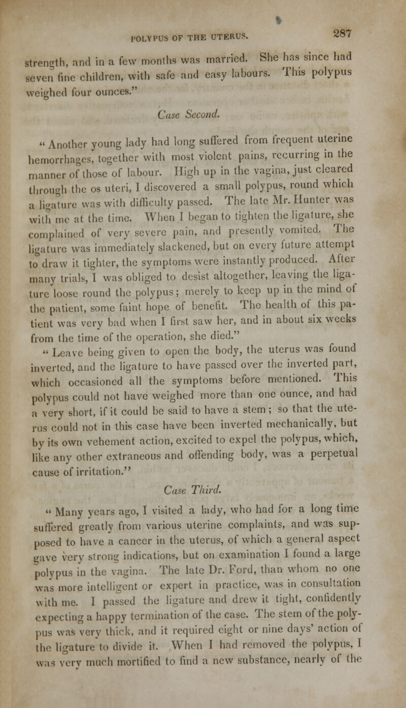 ft POLYPUS OF THE UTERUS. 287 strength, and in a few months was married. She has since had seven fine children, with safe and easy labours. This polypus weighed four ounces. Case Second. » Another young lady had long suffered from frequent uterine hemorrhages, together with most violent pains, recurring in the manner of those of labour. High up in the vagina, just cleared through the os uteri, I discovered a small polypus, round which a ligature was with difficulty passed. The late Mr. Hunter was with mc at the time. When I began to tighten the ligature, she complained of very severe pain, and presently vomited. The ligature was immediately slackened, but on every future attempt to draw it tighter, the symptoms were instantly produced. After many trials, I was obliged to desist altogether, leaving the liga- ture loose round the polypus; merely to keep up in the mind of the patient, some faint hope of benefit. The health of this pa- tient was very bad when I first saw her, and in about six weeks from the time of the operation, she died.  Leave being given to open the body, the uterus was found inverted, and the ligature to have passed over the inverted part, which occasioned all the symptoms before mentioned. This polypus could not have weighed more than one ounce, and had a very short, if it could be said to have a stem ; so that the ute- rus could not in this case have been inverted mechanically, but by its own vehement action, excited to expel the polypus, which, like any other extraneous and offending body, was a perpetual cause of irritation. Case Third.  Many years ago, I visited a lady, who had for a long time suffered greatly from various uterine complaints, and was sup- posed to have a cancer in the uterus, of which a general aspect nave very strong indications, but on examination I found a large polypus in the vagina. The late Dr. Ford, than whom no one was more intelligent or expert in practice, was in consultation with me. I passed the ligature and drew it tight, confidently expecting a happy termination of the case. The stem of the poly- pus was very thick, and it required eight or nine days' action of the ligature to divide it. When I had removed the polypus, I was very much mortified to find a new substance, nearly of the