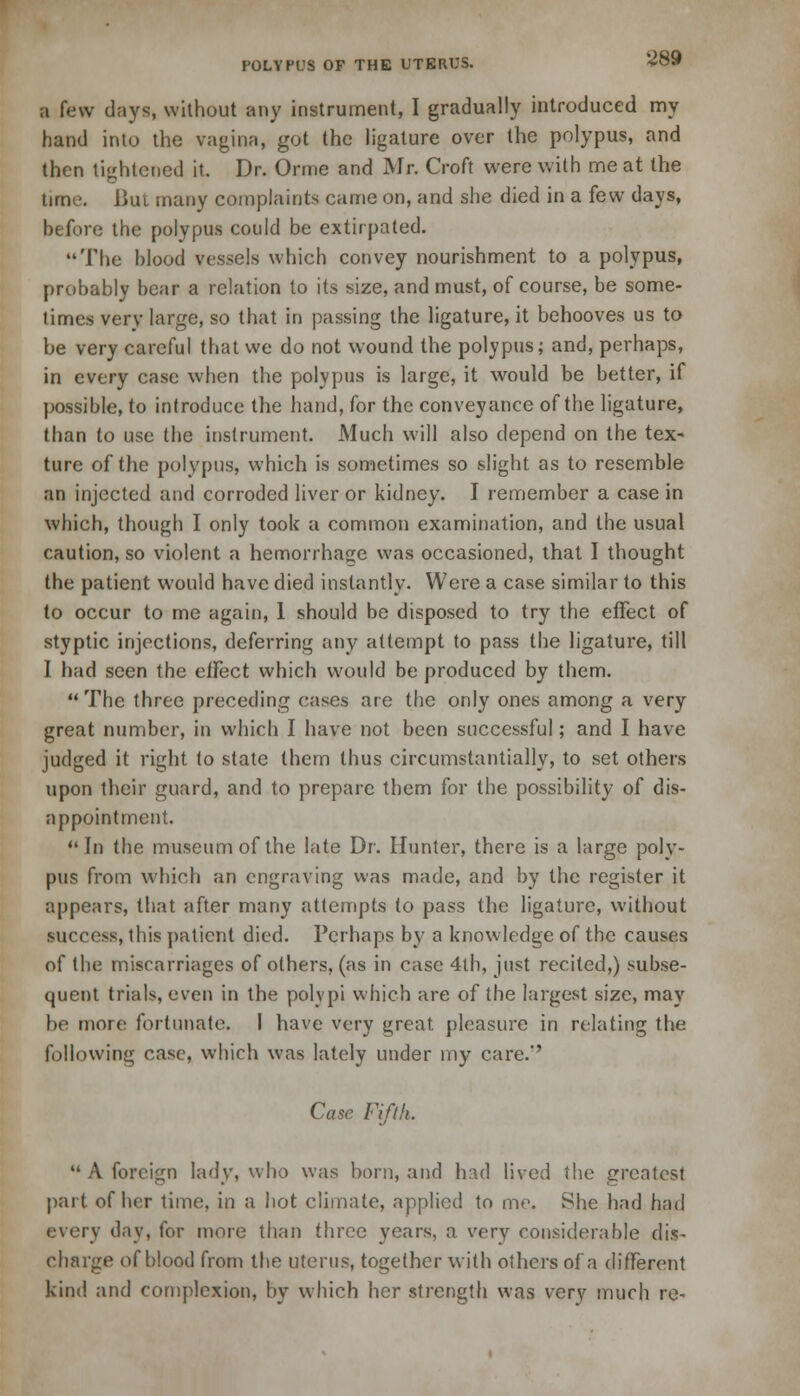 a few days, without any instrument, I gradually introduced my hand into the vagina, got the ligature over the polypus, and then tightened it. Dr. Orme and Mr. Croft were with me at the time. Bui many complaints came on, and she died in a few days, before the polypus could be extirpated. The blood vessels which convey nourishment to a polypus, probably bear a relation to its size, and must, of course, be some- times very large, so that in passing the ligature, it behooves us to be very careful that we do not wound the polypus; and, perhaps, in every case when the polypus is large, it would be better, if possible, to introduce the hand, for the conveyance of the ligature, than to use the instrument. Much will also depend on the tex- ture of the polypus, which is sometimes so slight as to resemble an injected and corroded liver or kidney. I remember a case in which, though I only took a common examination, and the usual caution, so violent a hemorrhage was occasioned, that I thought the patient would have died instantly. Were a case similar to this to occur to me again, 1 should be disposed to try the effect of styptic injections, deferring any attempt to pass the ligature, till I had seen the ciFect which would be produced by them.  The three preceding cases ate the only ones among a very great number, in which I have not been successful; and I have judged it right to state them thus circumstantially, to set others upon their guard, and to prepare them for the possibility of dis- appointment.  In the museum of the late Dr. Hunter, there is a large poly- pus from which an engraving was made, and by the register it appears, that after many attempts to pass the ligature, without success, this patient died. Perhaps by a knowledge of the causes of the miscarriages of others, (as in case 4th, just recited,) subse- quent trials, even in the polypi which are of the largest size, may be more fortunate. I have very great, pleasure in relating the following case, which was lately under my care.'' Case Fifth,  A foreign lady, who was horn, and had lived the greatest part of her time, in a hot climate, applied to mo. She had had every day, for more than three years, a very considerable dis- charge of blood from the uterus, together with others of a different kind and complexion, by which her strength was very much re-