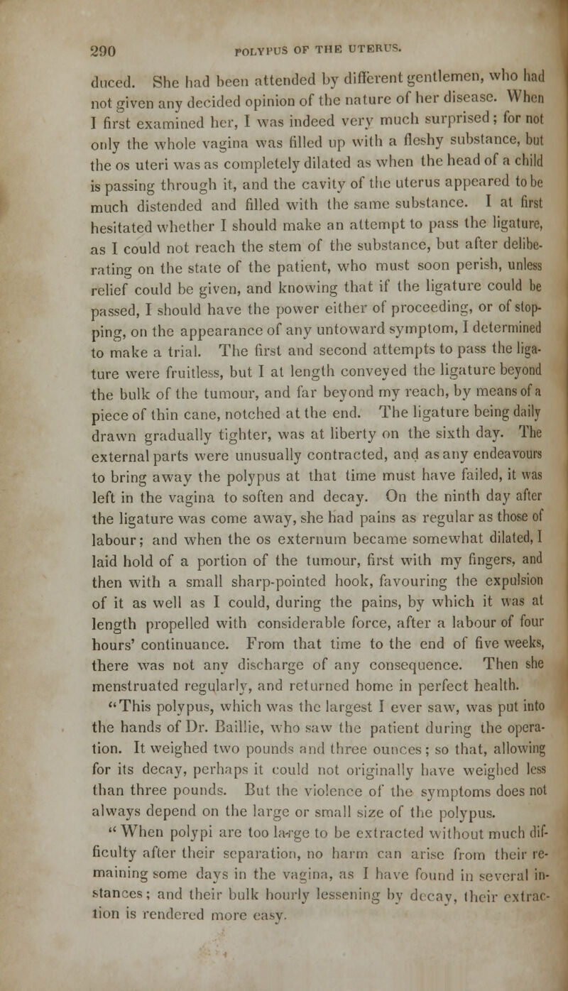 duced. She had been attended by different gentlemen, who had not given any decided opinion of the nature of her disease. When I first examined her, I was indeed very much surprised; for not only the whole vagina was filled up with a fleshy substance, but the os uteri was as completely dilated as when the head of a child is passing through it, and the cavity of the uterus appeared to be much distended and filled with the same substance. I at first hesitated whether I should make an attempt to pass the ligature, as I could not reach the stem of the substance, but after delibe- rating on the state of the patient, who must soon perish, unless relief could be given, and knowing that if the ligature could be passed, I should have the power either of proceeding, or of stop- ping, on the appearance of any untoward symptom, I determined to make a trial. The first and second attempts to pass the liga- ture were fruitless, but I at length conveyed the ligature beyond the bulk of the tumour, and far beyond my reach, by means of a piece of thin cane, notched at the end. The ligature being daily drawn gradually tighter, was at liberty on the sixth day. The external parts were unusually contracted, and as any endeavours to bring away the polypus at that time must have failed, it was left in the vagina to soften and decays On the ninth day after the ligature was come away, she had pains as regular as those of labour; and when the os externum became somewhat dilated, I laid hold of a portion of the tumour, first with my fingers, and then with a small sharp-pointed hook, favouring the expulsion of it as well as I could, during the pains, by which it was at length propelled with considerable force, after a labour of four hours' continuance. From that time to the end of five weeks, there was not any discharge of any consequence. Then she menstruated regularly, and returned home in perfect health. This polypus, which was the largest I ever saw, was put into the hands of Dr. Baillie, who saw the patient during the opera- tion. It weighed two pounds and three ounces; so that, allowing for its decay, perhaps it could not originally have weighed less than three pounds. But the violence of the symptoms does not always depend on the large or small size of the polypus. When polypi are too la-rge to be extracted without much dif- ficulty after their separation, no harm can arise from their re- maining some days in the vagina, as I have found in several in- stances; and their bulk hourly lessening by decay, their extrac- tion is rendered more easy.