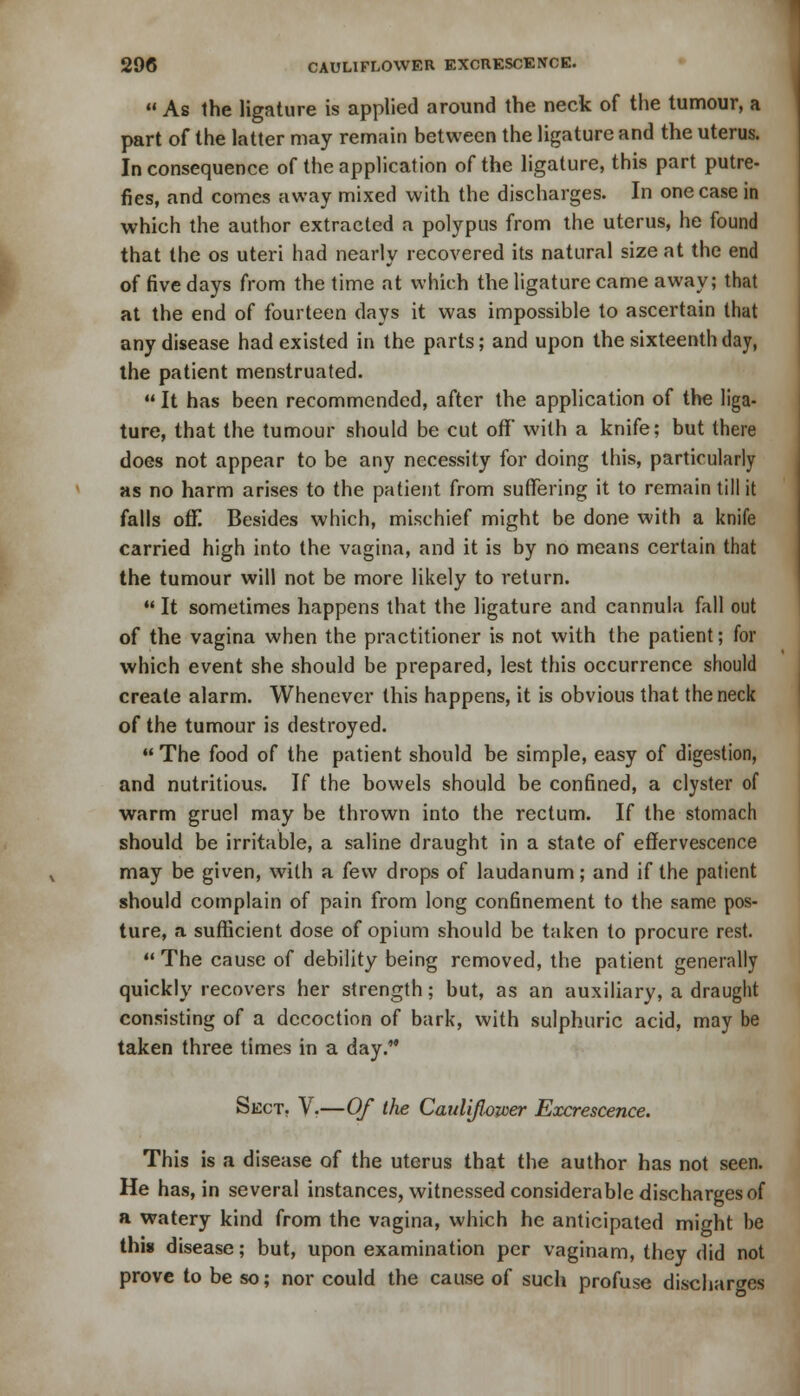  As the ligature is applied around the neck of the tumour, a part of the latter may remain between the ligature and the uterus. Inconsequence of the application of the ligature, this part putre- fies, and comes away mixed with the discharges. In one case in which the author extracted a polypus from the uterus, he found that the os uteri had nearly recovered its natural size at the end of five days from the time at which the ligature came away; that at the end of fourteen days it was impossible to ascertain that any disease had existed in the parts; and upon the sixteenth day, the patient menstruated.  It has been recommended, after the application of the liga- ture, that the tumour should be cut ofF with a knife; but there does not appear to be any necessity for doing this, particularly as no harm arises to the patient from suffering it to remain till it falls off. Besides which, mischief might be done with a knife carried high into the vagina, and it is by no means certain that the tumour will not be more likely to return.  It sometimes happens that the ligature and cannula fall out of the vagina when the practitioner is not with the patient; for which event she should be prepared, lest this occurrence should create alarm. Whenever this happens, it is obvious that the neck of the tumour is destroyed.  The food of the patient should be simple, easy of digestion, and nutritious. If the bowels should be confined, a clyster of warm gruel may be thrown into the rectum. If the stomach should be irritable, a saline draught in a state of effervescence may be given, with a few drops of laudanum; and if the patient should complain of pain from long confinement to the same pos- ture, a sufficient dose of opium should be taken to procure rest.  The cause of debility being removed, the patient generally quickly recovers her strength; but, as an auxiliary, a draught consisting of a decoction of bark, with sulphuric acid, may be taken three times in a day. Sect. V.—Of the Cauliflower Excrescence. This is a disease of the uterus that the author has not seen. He has, in several instances, witnessed considerable discharges of a watery kind from the vagina, which he anticipated might be this disease; but, upon examination per vaginam, they did not prove to be so; nor could the cause of such profuse discharges