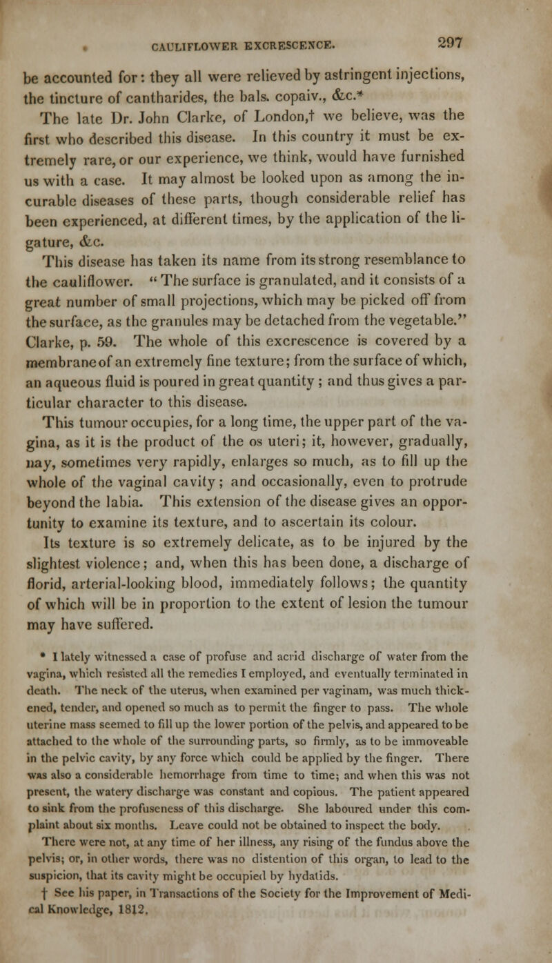 be accounted for: they all were relieved by astringent injections, the tincture of cantharides, the bals. copaiv., &c* The late Dr. John Clarke, of London,! we believe, was the first who described this disease. In this country it must be ex- tremely rare, or our experience, we think, would have furnished us with a case. It may almost be looked upon as among the in- curable diseases of these parts, though considerable relief has been experienced, at different times, by the application of the li- gature, &c. This disease has taken its name from its strong resemblance to the cauliflower.  The surface is granulated, and it consists of a great number of small projections, which may be picked off from the surface, as the granules may be detached from the vegetable. Clarke, p. 59. The whole of this excrescence is covered by a membraneof an extremely fine texture; from the surface of which, an aqueous fluid is poured in great quantity ; and thus gives a par- ticular character to this disease. This tumour occupies, for a long time, the upper part of the va- gina, as it is the product of the os uteri; it, however, gradually, nay, sometimes very rapidly, enlarges so much, as to fill up the whole of the vaginal cavity; and occasionally, even to protrude beyond the labia. This extension of the disease gives an oppor- tunity to examine its texture, and to ascertain its colour. Its texture is so extremely delicate, as to be injured by the slightest violence; and, when this has been done, a discharge of florid, arterial-looking blood, immediately follows; the quantity of which will be in proportion to the extent of lesion the tumour may have suffered. • I lately witnessed a case of profuse and acrid discharge of water from the vagina, which resisted all the remedies I employed, and eventually terminated in death. The neck of the uterus, when examined per vaginam, was much thick- ened, tender, and opened so much as to permit the ringer to pass. The whole uterine mass seemed to fill up the lower portion of the pelvis, and appeared to be attached to the whole of the surrounding parts, so firmly, as to be immoveable in the pelvic cavity, by any force which could be applied by the finger. There was also a considerable hemorrhage from time to time; and when this was not present, the watery discharge was constant and copious. The patient appeared to sink from the profuscness of this discharge. She laboured under this com- plaint about six months. Leave could not be obtained to inspect the body. There were not, at any time of her illness, any rising of the fundus above the pelvis; or, in other words, there was no distention of this organ, to lead to the suspicion, that its cavity might be occupied by hydatids. | See his paper, in Transactions of the Society for the Improvement of Medi- cal Knowledge, 1812.