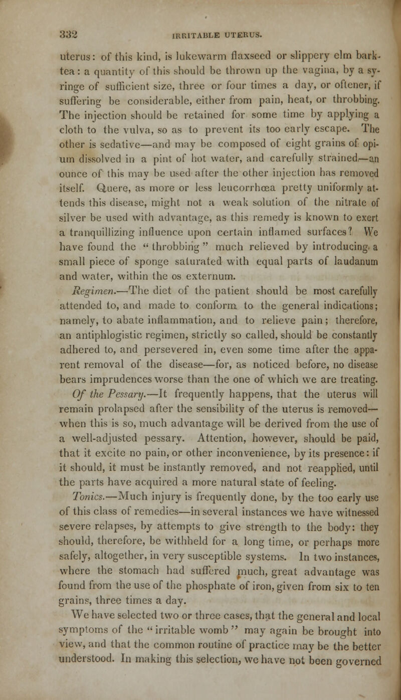 uterus: of this kind, is lukewarm flaxseed or slippery elm bark- tea: a quantity of this should be thrown up the vagina, by a sy- ringe of sufficient size, three or four times a day, or oftener, if suffering be considerable, either from pain, heat, or throbbing. The injection should be retained for some time by applying a um dissolved in a pint of hot wafer, and carefully strained.—an ounce of this may be used after the other injection has removed itself. Quere, as more or less leucorrhcea pretty uniformly at- tends this disease, might not a weak solution of the nitrate of silver be used with advantage, as this remedy is known to exert a tranquillizing influence upon certain inflamed surfaces? We have found the  throbbing  much relieved by introducing, a small piece of sponge saturated with equal parts of laudanum and water, within the os externum. Regimen.—The diet of the patient should be most carefully attended to, and made to conform to the general indications; namely, to abate inflammation, and to relieve pain; therefore, an antiphlogistic regimen, strictly so called, should be constantly adhered to, and persevered in, even some time after the appa- rent removal of the disease—for, as noticed before, no disease bears imprudences worse than the one of which we are treating. Of the Pessary.—It frequently happens, that the uterus will remain prolapsed after the sensibility of the uterus is removed— when this is so, much advantage will be derived from the use of a well-adjusted pessary. Attention, however, should be paid, that it excite no pain, or other inconvenience, by its presence: if it should, it must be instantly removed, and not reapplied, until the parts have acquired a more natural state of feeling. To?iics.—Much injury is frequently done, by the too early use of this class of remedies—in several instances we have witnessed severe relapses, by attempts to give strength to the body: they should, therefore, be withheld for a long time, or perhaps more safely, altogether, in very susceptible systems. In two instances, where the stomach had suffered much, great advantage was found from the use of the phosphate of iron, given from six to ten grains, three times a day. We have selected two or three cases, that the general and local symptoms of the  irritable womb  may again be brought into view, and that the common routine of practice may be the better understood. In making this selection, we have not been governed