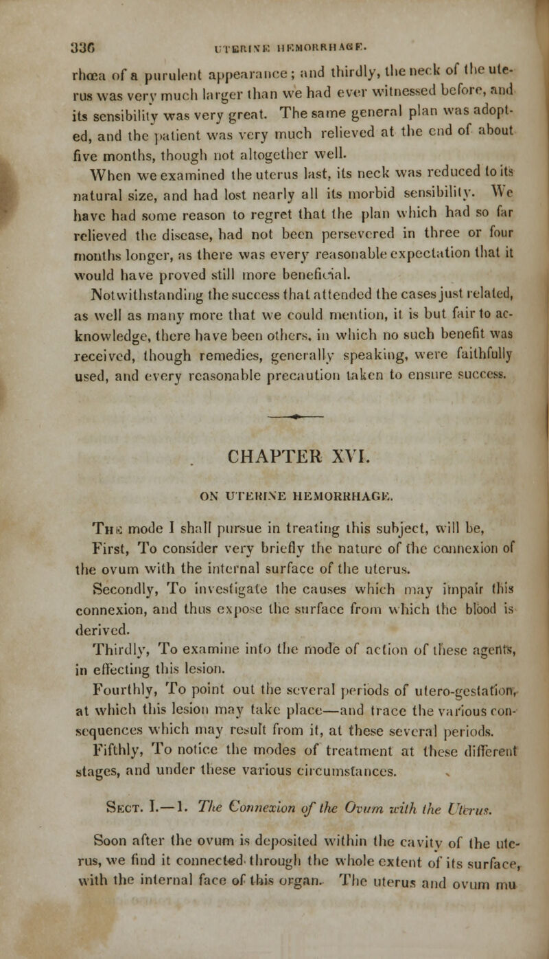 > 33G UTBItlVR IlKMORRHACSF. rhcca of a purulent appearance; and thirdly, the neck of the ute- rus was very much larger than we had ever witnessed before, and its sensibility was very great. The same general plan was adopt- ed, and the patient was very much relieved at the end of about five months, though not altogether well. When we examined the uterus last, its neck was reduced toils natural size, and had lost nearly all its morbid sensibility. We have had some reason to regret that the plan which had so far relieved the disease, had not been persevered in three or four months longer, as there was every reasonable expectation that it would have proved still more beneficial. Notwithstanding the success that attended the cases just related, as well as many more that we could mention, it is but fair to ac- knowledge, there have been others, in which no such benefit was received, though remedies, generally speaking, were faithfully used, and every reasonable precaution taken to ensure success. CHAPTER XVI. ON UTEKINE HEMORRHAGE. Thk mode I shall pursue in treating this subject, will be, First, To consider very briefly the nature of the connexion of the ovum with the internal surface of the uterus. Secondly, To investigate the causes which may impair this connexion, and thus expose the surface from which the blood is derived. Thirdly, To examine into the mode of action of these agents, in effecting this lesion. Fourthly, To point out the several periods of utero-gestation, at which this lesion may take place—and trace the various con- sequences which may result from it, at these several periods. Fifthly, To notice the modes of treatment at these different stages, and under these various circumstances. Skct. I.— 1. The Connexion of the Ovum uith the Ctcrus. Soon after the ovum is deposited within the cavity of the ute- rus, we find it connected through the whole extent of its surface, with the internal face of this organ. The uterus and ovum mu