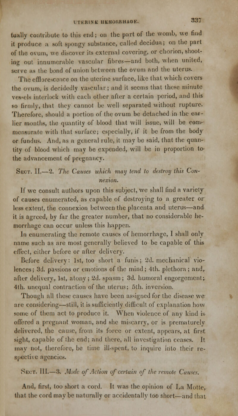 33? Uially contribute to this end; on the part of the womb, we find it produce a soft spongy substance, called decidua; on the part of the ovum, we discover its external covering, or chorion, shoot- ing out innumerable vascular fibres—and both, when united, serve as the bond of union between the ovum and the uterus. The efflorescence on the uterine surface, like that which covers the ovum, is decidedly vascular; and it seems that these minute vessels interlock with each other after a certain period, and this so firmly, that they cannot be well separated without rupture. Therefore, should a portion of the ovum be detached in the ea-i- lier months, the quantity of blood that will issue, will be com- mensurate with that surface; especially, if it be from the body or fundus. And, as a general rule, it may be said, that the quan- tity of blood which may be expended, will be in proportion to- the advancement of pregnancy. Sect. II.—2. The Causes which may tend to destroy this Con- nexion. If we consult authors upon this subject, we shall find a variety of causes enumerated, as capable of destroying to a greater or less extent, the connexion between the placenta and uterus—and it is agreed, by far the greater number, that no considerable he- morrhage can occur unless this happen. In enumerating the remote causes of hemorrhage, I shall only name such as are most generally believed to be capable of this effect, either before or after delivery. Before delivery: 1st, too short a funis; 2d. mechanical vio- lences; 3d. passions or emotions of the mind; 4th. plethora; and,. after delivery, 1st, atony; 2d. spasm; 3d. humoral engorgement;. 4lh. unequal contraction of the uterus; 5th. inversion. Though all these causes have been assigned for the disease we are considering—still, it is sufficiently difficult of explanation how some of them act to produce it. When violence of any kind is offered a pregnant woman, and she miscarry, or is prematurely delivered, the cause, from its force or extent, appears, at first sight, capable of the end; and there, all investigation ceases. It may not, therefore, be time ill-spent, to inquire into their re- spective agencies. Siarr. III.—3. Mode of Action of certain of the remote Causes. And, first, too short a cord. It was the opinion of La Motte, that the cord may be naturally or accidentally too short—and that, <