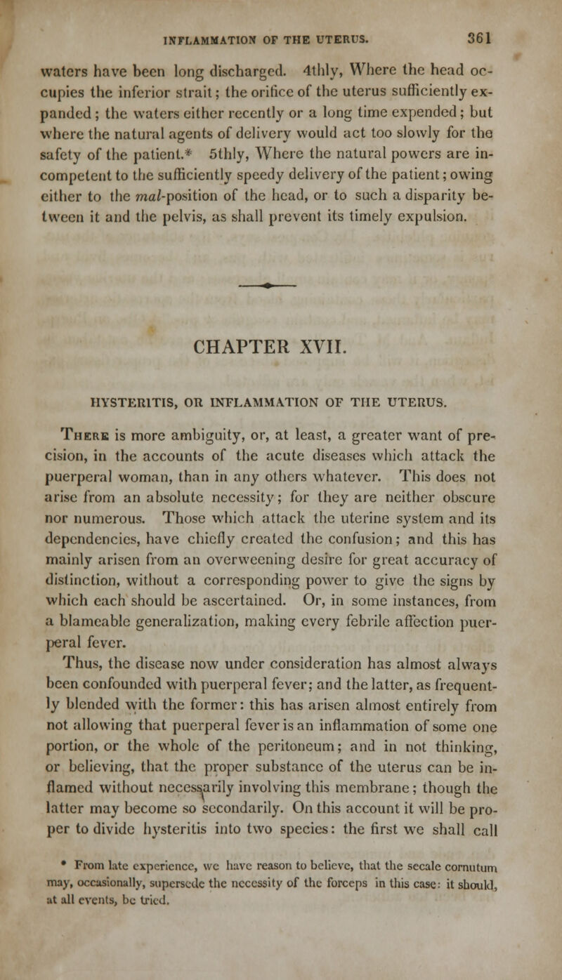 waters have been long discharged. 4thly, Where the head oc- cupies the inferior strait; the orifice of the uterus sufficiently ex- panded ; the waters either recently or a long time expended; but where the natural agents of delivery would act too slowly for the safety of the patient.* 5thly, Where the natural powers are in- competent to the sufficiently speedy delivery of the patient; owing either to the raa/-position of the head, or to such a disparity be- tween it and the pelvis, as shall prevent its timely expulsion. CHAPTER XVII. IIYSTER1TIS, OR INFLAMMATION OF THE UTERUS. There is more ambiguity, or, at least, a greater want of pre- cision, in the accounts of the acute diseases which attack the puerperal woman, than in any others whatever. This does not arise from an absolute necessity; for they are neither obscure nor numerous. Those which attack the uterine system and its dependencies, have chiefly created the confusion; and this has mainly arisen from an overweening desire for great accuracy of distinction, without a corresponding power to give the signs by which each should be ascertained. Or, in some instances, from a blamcable generalization, making every febrile affection puer- peral fever. Thus, the disease now under consideration has almost always been confounded with puerperal fever; and the latter, as frequent- ly blended with the former: this has arisen almost entirely from not allowing that puerperal fever is an inflammation of some one portion, or the whole of the peritoneum; and in not thinking, or believing, that the proper substance of the uterus can be in- flamed without necessarily involving this membrane; though the latter may become so secondarily. On this account it will be pro- per to divide hysteritis into two species: the first we shall call • From late experience, we have reason to believe, that the secale cornutum may, occasionally, supersede the necessity of the forceps in this case: it should, at all events, be tried.