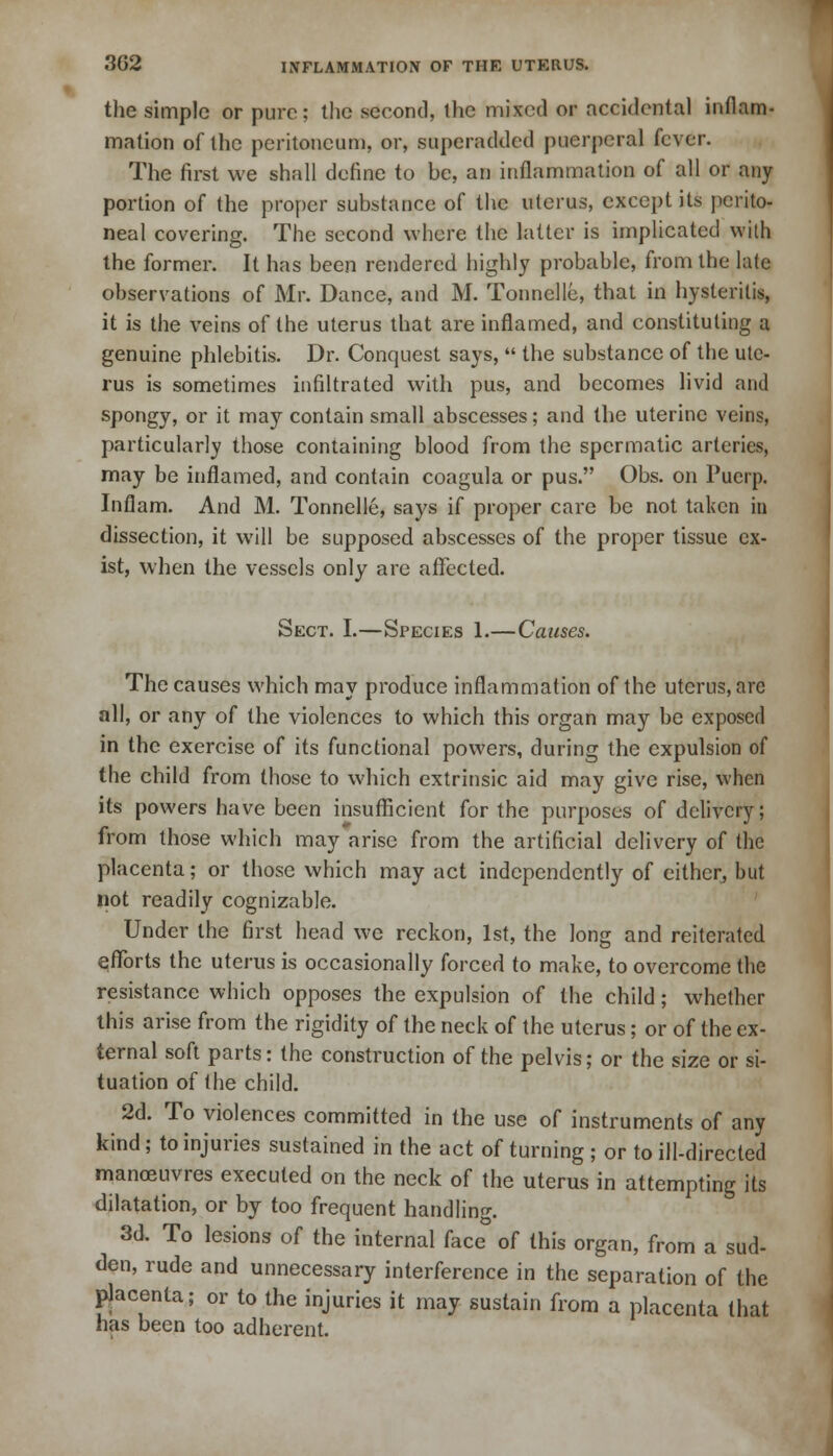 the simple or pure; the second, the mixed or accidental inflam- mation of the peritoneum, or, superadded puerperal fever. The first we shall define to be, an inflammation of all or any portion of the proper substance of the uterus, except its perito- neal covering. The second where the latter is implicated with the former. It has been rendered highly probable, from the late observations of Mr. Dance, and M. Tonnelle, that in hysterilis, it is the veins of the uterus that are inflamed, and constituting a genuine phlebitis. Dr. Conquest says,  the substance of the ute- rus is sometimes infiltrated with pus, and becomes livid and spongy, or it may contain small abscesses; and the uterine veins, particularly those containing blood from the spermatic arteries, may be inflamed, and contain coagula or pus. Obs. on Puerp. Inflam. And M. Tonnelle, says if proper care be not taken in dissection, it will be supposed abscesses of the proper tissue ex- ist, when the vessels only are affected. Sect. I.—Species 1.—Causes. The causes which may produce inflammation of the uterus, arc all, or any of the violences to which this organ may be exposed in the exercise of its functional powers, during the expulsion of the child from those to which extrinsic aid may give rise, when its powers have been insufficient for the purposes of delivery; from those which may arise from the artificial delivery of the placenta; or those which may act independently of either, but not readily cognizable. Under the first head we reckon, 1st, the long and reiterated efforts the uterus is occasionally forced to make, to overcome the resistance which opposes the expulsion of the child; whether this arise from the rigidity of the neck of the uterus; or of the ex- ternal soft parts: the construction of the pelvis; or the size or si- tuation of the child. 2d. To violences committed in the use of instruments of any kind; to injuries sustained in the act of turning ; or to ill-directed manoeuvres executed on the neck of the uterus in attempting its dilatation, or by too frequent handling. 3d. To lesions of the internal face of this organ, from a sud- den, rude and unnecessary interference in the separation of the placenta; or to the injuries it may sustain from a placenta that has been too adherent.