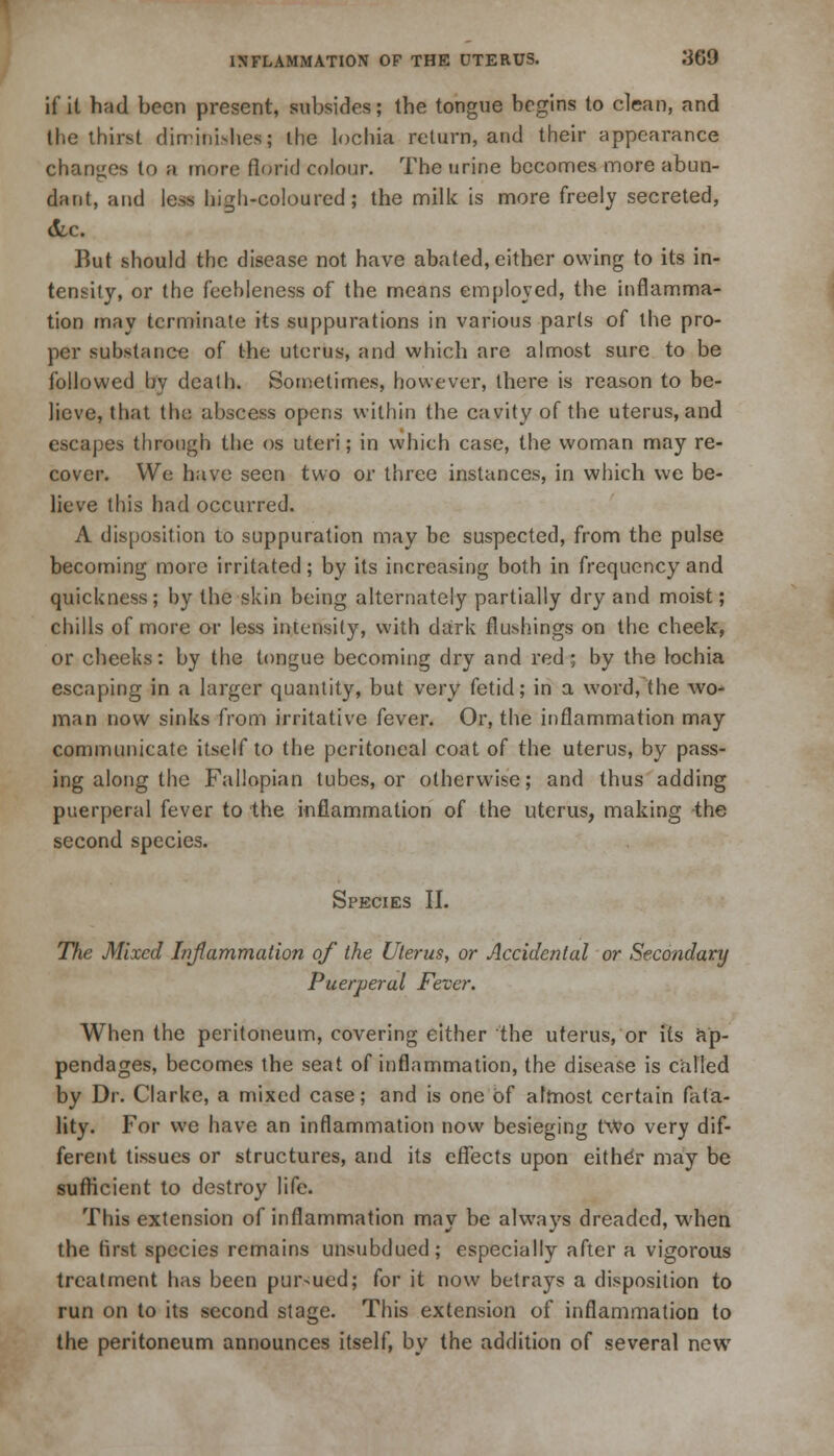 if it had been present, subsides; the tongue begins to clean, and the thirst diminishes; the lochia return, and their appearance changes to a more florid colour. The urine becomes more abun- dant, and less high-coloured; the milk is more freely secreted, But should the disease not have abated, either owing to its in- tensity, or the feebleness of the means employed, the inflamma- tion may terminate its suppurations in various parts of the pro- per substance of the uterus, and which are almost sure to be followed by death. Sometimes, however, there is reason to be- lieve, that the abscess opens within the cavity of the uterus, and escapes through the os uteri; in which case, the woman may re- cover. We have seen two or three instances, in which we be- lieve this had occurred. A disposition to suppuration may be suspected, from the pulse becoming more irritated; by its increasing both in frequency and quickness; by the skin being alternately partially dry and moist; chills of more or less intensity, with dark flushings on the cheek, or cheeks: by the tongue becoming dry and red; by the lochia escaping in a larger quantity, but very fetid; in a word, the wo- man now sinks from irritative fever. Or, the inflammation may communicate itself to the peritoneal coat of the uterus, by pass- ing along the Fallopian tubes, or otherwise; and thus adding puerperal fever to the inflammation of the uterus, making the second species. Species II. T/k; Mixed Inflammation of the Uterus, or Accidental or Secondary Puerperal Fever. When the peritoneum, covering either the uterus, or its ap- pendages, becomes the seat of inflammation, the disease is called by Dr. Clarke, a mixed case; and is one of aftnost certain fata- lity. For we have an inflammation now besieging two very dif- ferent tissues or structures, and its effects upon eithdr may be sufficient to destroy life. This extension of inflammation may be always dreaded, when the first species remains unsubdued; especially after a vigorous trealment has been pursued; for it now betrays a disposition to run on to its second stage. This extension of inflammation to the peritoneum announces itself, by the addition of several new