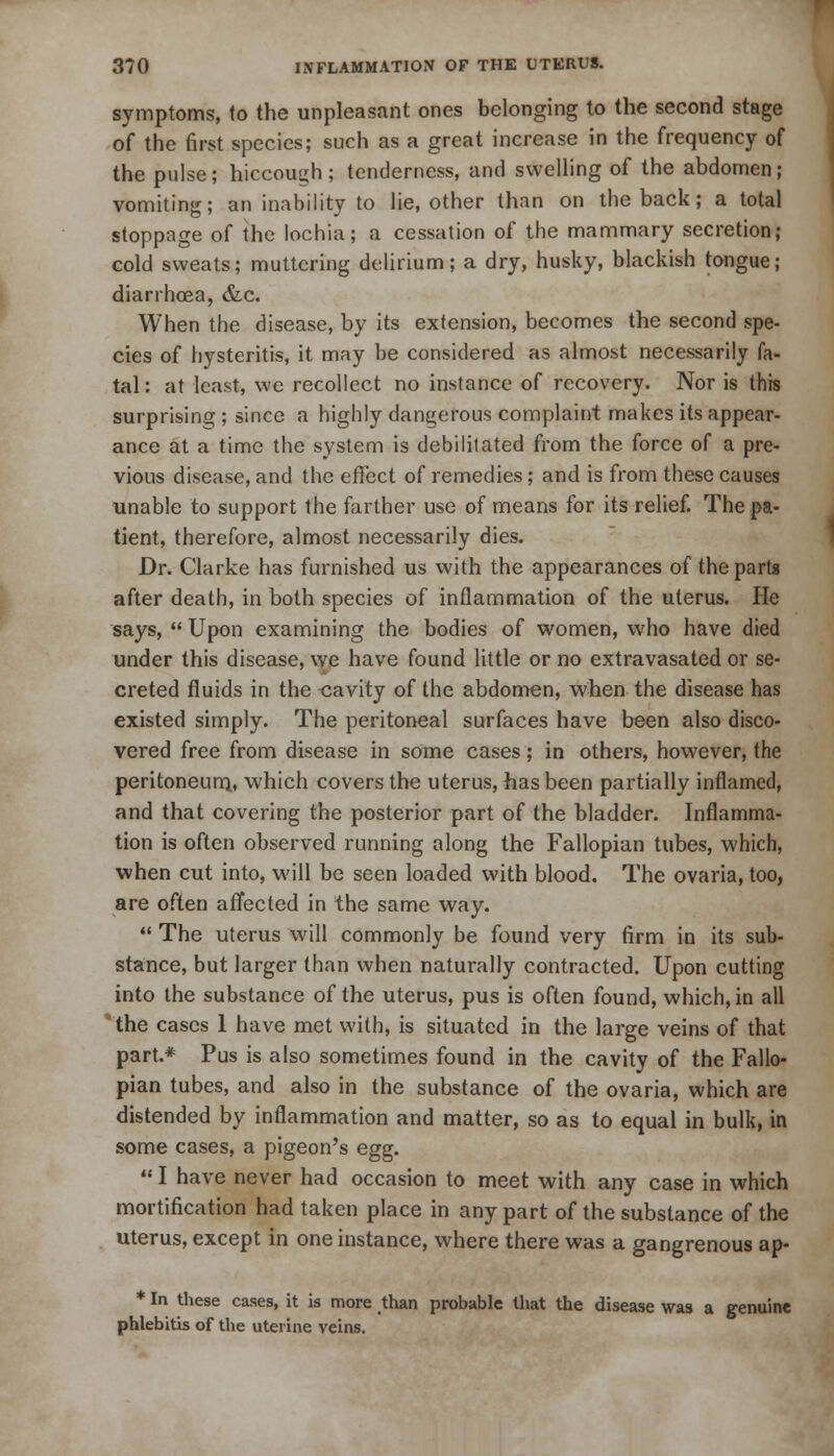 symptoms, to the unpleasant ones belonging to the second stage of the first species; such as a great increase in the frequency 0f the pulse; hiccough; tenderness, and swelling of the abdomen; vomiting; an inability to lie, other than on the back; a total stoppage of the lochia; a cessation of the mammary secretion; cold sweats; muttering delirium; a dry, husky, blackish tongue; diarrhoea, &c. When the disease, by its extension, becomes the second spe- cies of hysteritis, it may be considered as almost necessarily fa- tal : at least, we recollect no instance of recovery. Nor is this surprising ; since a highly dangerous complaint makes its appear- ance at a time the system is debilitated from the force of a pre- vious disease, and the effect of remedies; and is from these causes unable to support the farther use of means for its relief. The pa- tient, therefore, almost necessarily dies. Dr. Clarke has furnished us with the appearances of the parts after death, in both species of inflammation of the uterus. He says,  Upon examining the bodies of women, who have died under this disease, we have found little or no extravasated or se- creted fluids in the cavity of the abdomen, when the disease has existed simply. The peritoneal surfaces have been also disco- vered free from disease in some cases; in others, however, the peritoneum^, which covers the uterus, has been partially inflamed, and that covering the posterior part of the bladder. Inflamma- tion is often observed running along the Fallopian tubes, which, when cut into, will be seen loaded with blood. The ovaria, too, are often affected in the same way.  The uterus will commonly be found very firm in its sub- stance, but larger than when naturally contracted. Upon cutting into the substance of the uterus, pus is often found, which, in all 4 the cases 1 have met with, is situated in the large veins of that part.* Pus is also sometimes found in the cavity of the Fallo- pian tubes, and also in the substance of the ovaria, which are distended by inflammation and matter, so as to equal in bulk, in some cases, a pigeon's egg. 1 have never had occasion to meet with any case in which mortification had taken place in any part of the substance of the uterus, except in one instance, where there was a gangrenous ap- * In these cases, it is more than probable that the disease was a genuine phlebitis of the uterine veins.