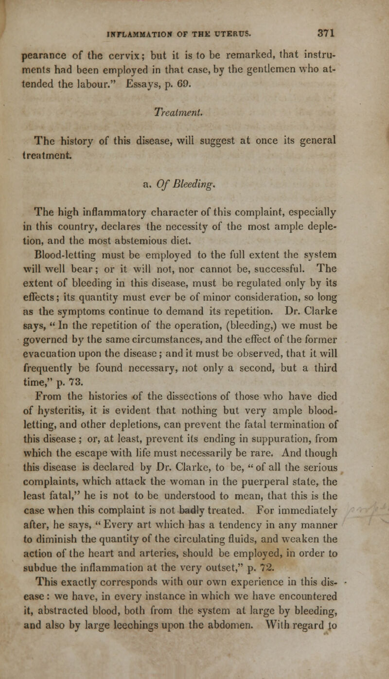 pearance of the cervix; but it is to be remarked, that instru- ments had been employed in that case, by the gentlemen who at- tended the labour. Essays, p. 69. Treatment. The history of this disease, will suggest at once its general treatment. a. Of Bleeding. The high inflammatory character of this complaint, especially in this country, declares the necessity of the most ample deple- tion, and the most abstemious diet. Blood-letting must be employed to the full extent the system will well bear; or it will not, nor cannot be, successful. The extent of bleeding in this disease, must be regulated only by its effects; its quantity must ever be of minor consideration, so long as the symptoms continue to demand its repetition. Dr. Clarke says,  In the repetition of the operation, (bleeding,) we must be governed by the same circumstances, and the effect of the former evacuation upon the disease; and it must be observed, that it will frequently be found necessary, not only a second, but a third time, p. 73. From the histories of the dissections of those who have died of hysteritis, it is evident that nothing but very ample blood- letting, and other depletions, can prevent the fatal termination of this disease; or, at least, prevent its ending in suppuration, from which the escape with life must necessarily be rare. And though this disease is declared by Dr. Clarke, to be,  of all the serious complaints, which attack the woman in the puerperal slate, the least fatal, he is not to be understood to mean, that this is the case when this complaint is not badly treated. For immediately after, he says,  Every art which has a tendency in any manner to diminish the quantity of the circulating fluids, and weaken the action of the heart and arteries, should be employed, in order to subdue the inflammation at the very outset, p. 72. This exactly corresponds with our own experience in this dis- ease : we have, in every instance in which we have encountered it, abstracted blood, both from the system at large by bleeding, and also by large leechings upon the abdomen. With regard to