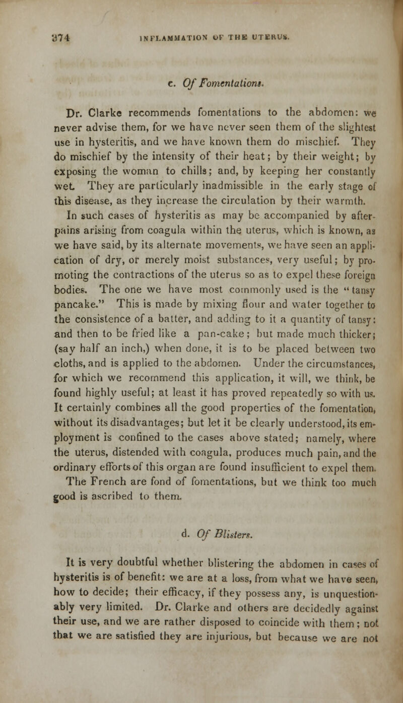 c. Of Fomentations. Dr. Clarke recommends fomentations to the abdomen: we never advise them, for we have never seen them of the slightest use in hysteritis, and we have known them do mischief. They do mischief by the intensity of their heat; by their weight; by exposing the woman to chills; and, by keeping her constantly wet They are particularly inadmissible in the early stage of this disease, as they increase the circulation by their warmth. In such cases of hysteritis as may be accompanied by after- pains arising from coagula within the uterus, which is known, as we have said, by its alternate movements, we have seen an appli- cation of dry, or merely moist substances, very useful; by pro- moting the contractions of the uterus so as to expel these foreign bodies. The one we have most commonly used is the  tansy pancake. This is made by mixing flour and water together to the consistence of a batter, and adding to it a quantity of tansy: and then to be fried like a pan-cake; but made much thicker; (say half an inch,) when done, it is to be placed between two cloths, and is applied to the abdomen. Under the circumstances, for which we recommend this application, it will, we think, be found highly useful; at least it has proved repeatedly so with us. It certainly combines all the good properties of the fomentation, without its disadvantages; but let it be clearly understood, its em- ployment is confined to the cases above stated; namely, where the uterus, distended with coagula, produces much pain, and the ordinary efforts of this organ are found insufficient to expel them. The French are fond of fomentations, but we think too much good is ascribed to them. d. Of Blister*. It is very doubtful whether blistering the abdomen in cases of hysteritis is of benefit: we are at a loss, from what we have seen, how to decide; their efficacy, if they possess any, is unquestion- ably very limited. Dr. Clarke and others are decidedly against their use, and we are rather disposed to coincide with them; Dot that we are satisfied they are injurious, but because we are not