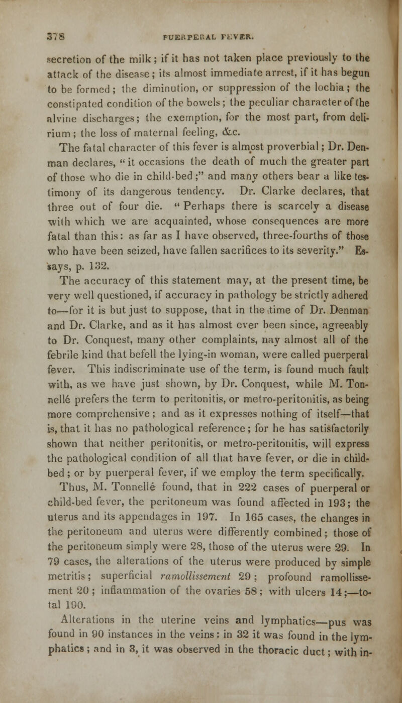 secretion of the milk ; if it has not taken place previously to the attack of the disease; its almost immediate arrest, if it has begun to be formed; the diminution, or suppression of the lochia; the constipated condition of the bowels; the peculiar character of (he nlvine discharges; the exemption, for the most part, from deli- rium ; the loss of maternal feeling, &c. The fatal character of this fever is almost proverbial; Dr. Den- man declares, it occasions the death of much the greater part of those who die in child-bed; and many others bear a like tes- timony of its dangerous tendency. Dr. Clarke declares, that three out of four die.  Perhaps there is scarcely a disease with which we are acquainted, whose consequences are more fatal than this: as far as I have observed, three-fourths of those who have been seized, have fallen sacrifices to its severity. Es- says, p. 132. The accuracy of this statement may, at the present time, be very well questioned, if accuracy in pathology be strictly adhered to—for it is but just to suppose, that in the time of Dr. Denman and Dr. Clarke, and as it has almost ever been since, agreeably to Dr. Conquest, many other complaints, nay almost all of the febrile kind that befell the lying-in woman, were called puerperal fever. This indiscriminate use of the term, is found much fault with, as we have just shown, by Dr. Conquest, while M. Ton- nelle prefers the term to peritonitis, or metro-peritonitis, as being more comprehensive; and as it expresses nothing of itself—that is, that it has no pathological reference; for he has satisfactorily shown that neither peritonitis, or metro-peritonitis, will express the pathological condition of all that have fever, or die in child- bed ; or by puerperal fever, if we employ the term specifically. Thus, M. Tonnelle found, that in 222 cases of puerperal or child-bed fever, the peritoneum was found affected in 193; the uterus and its appendages in 197. In 165 cases, the changes in the peritoneum and uterus were differently combined; those of the peritoneum simply were 28, those of the uterus were 29. In 79 cases, the alterations of the uterus were produced by simple metritis; superficial ramollissement 29; profound ramollisse- ment 20 ; inflammation of the ovaries 58; with ulcers 14;—to- tal 190. Alterations in the uterine veins and lymphatics pus was found in 90 instances in the veins: in 32 it was found in the lym- phatics ; and in 3, it was observed in the thoracic duct; with in-