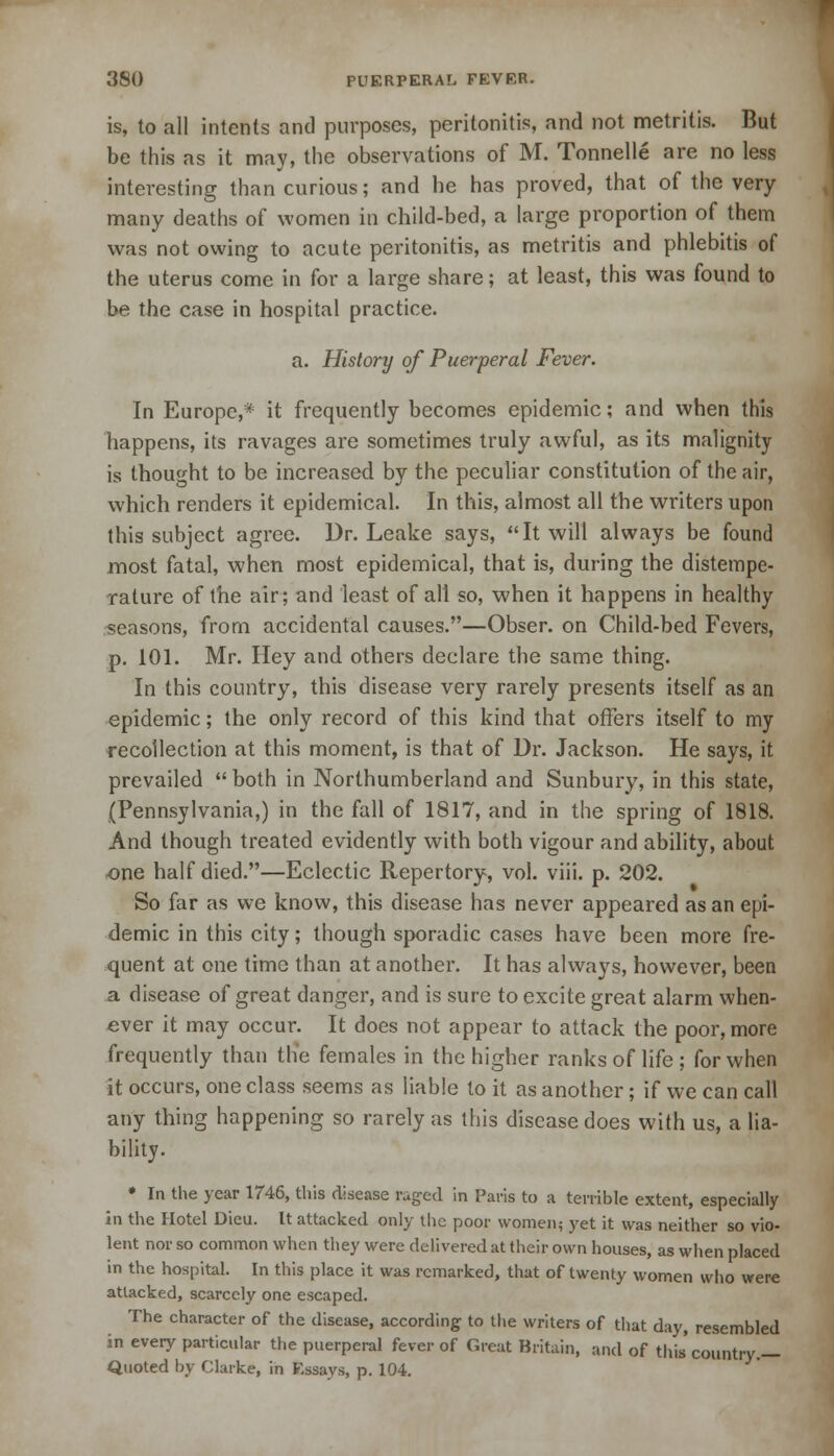 is, to all intents and purposes, peritonitis, and not metritis. But be this as it may, the observations of M. Tonnelle are no less interesting than curious; and he has proved, that of the very many deaths of women in cbild-bed, a large proportion of them was not owing to acute peritonitis, as metritis and phlebitis of the uterus come in for a large share; at least, this was found to be the case in hospital practice. a. History of Puerperal Fever. In Europe,* it frequently becomes epidemic; and when this happens, its ravages are sometimes truly awful, as its malignity is thought to be increased by the peculiar constitution of the air, which renders it epidemical. In this, almost all the writers upon this subject agree. Dr. Leake says, It will always be found most fatal, when most epidemical, that is, during the distempe- rature of the air; and least of all so, when it happens in healthy seasons, from accidental causes.—Obser. on Child-bed Fevers, p. 101. Mr. Hey and others declare the same thing. In this country, this disease very rarely presents itself as an epidemic; the only record of this kind that offers itself to my recollection at this moment, is that of Dr. Jackson. He says, it prevailed  both in Northumberland and Sunbury, in this state, (Pennsylvania,) in the fall of 1817, and in the spring of 1818. And though treated evidently with both vigour and ability, about one half died.—Eclectic Repertory, vol. viii. p. 202. So far as we know, this disease has never appeared as an epi- demic in this city; though sporadic cases have been more fre- quent at one time than at another. It has always, however, been a disease of great danger, and is sure to excite great alarm when- ever it may occur. It does not appear to attack the poor, more frequently than tlie females in the higher ranks of life ; for when it occurs, one class seems as liable to it as another; if we can call any thing happening so rarely as this disease does with us, a lia- bility. * In the year 1746, this disease raged in Paris to a terrible extent, especially in the Hotel Dieu. It attacked only the poor women; yet it was neither so vio- lent nor so common when they were delivered at their own houses, as when placed in the hospital. In this place it was remarked, that of twenty women who were attacked, scarcely one escaped. The character of the disease, according to the writers of that day, resembled in every particular the puerperal fever of Great Britain, and of this'country.— Quoted by Clarke, in Essays, p. 104.