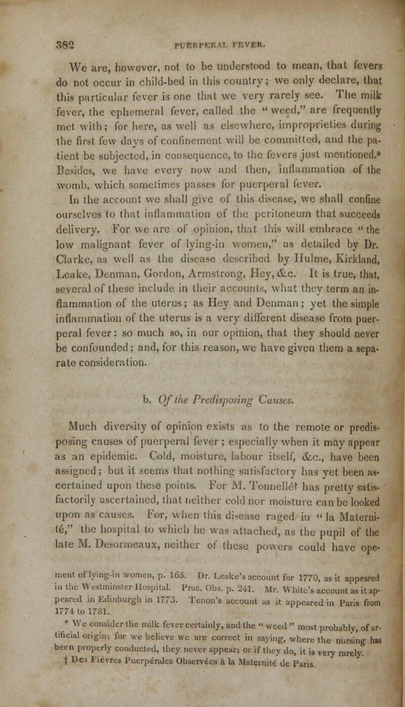 Wc are, however, not to be understood to mean, that fevers do not occur in child-bed in this country; we only declare, that this particular fever is one that we very rarely see. The milk fever, the ephemeral fever, called the  weed, are frequently met with; for here, as well as elsewhere, improprieties during the first few days of confinement will be committed, and the pa- tient be subjected, in consequence, to the fevers just mentioned.* Besides, we have every now and then, inflammation of the womb, which sometimes passes for puerperal fever. In the account we shall give of this disease, we shall confine ourselves to that inflammation of the peritoneum that succeeds delivery. For we are of opinion, that this will embrace the low malignant fever of lying-in women, as detailed by Dr. Clarke, as well as the disease described by Hulme, Kirkland, Leake, Denman, Gordon, Armstrong, Hey, &c. It is true, that, several of these include in their accounts, what they term an in- flammation of the uterus; as Hey and Denman; yet the simple inflammation of the uterus is a very different disease from puer- peral fever: so much so, in our opinion, that they should never be confounded; and, for this reason, we have given them a sepa- rate consideration. b. Of the Predisposing Causes. Much diversity of opinion exists as to the remote or predis- posing causes of puerperal fever; especially when it may appear as an epidemic. Cold, moisture, labour itself, &c, have been assigned; but it seems that nothing satisfactory has yet been as- certained upon these points. For M. Tonnellet has pretty satis- factorily ascertained, that neither cold nor moisture can be looked upon as causes. For, when this disease niged in  la Materni- te, the hospital to which he was attached, as the pupil of the late M. Desormeaux, neither of these powers could have ope- ment of lying-in women, p. 165. Dr. Leake's account for 1770, as it appeared in the Westminster Hospital. Prac. Obs. p. 241. Mr. White's account as it ap- peared in Edinburgh in 1773. Tenon's account as it appeared in Paris from 1774 to 1781. • We consider the milk fever certainly, and the « weed  most probably, of ar- tificial origin; for we believe we are correct in saying, where the nursing has been properly conducted, they never appear; or if they do, it is very rarely. f Des Fievres Puerperales Observers a k Maternite de Paris.