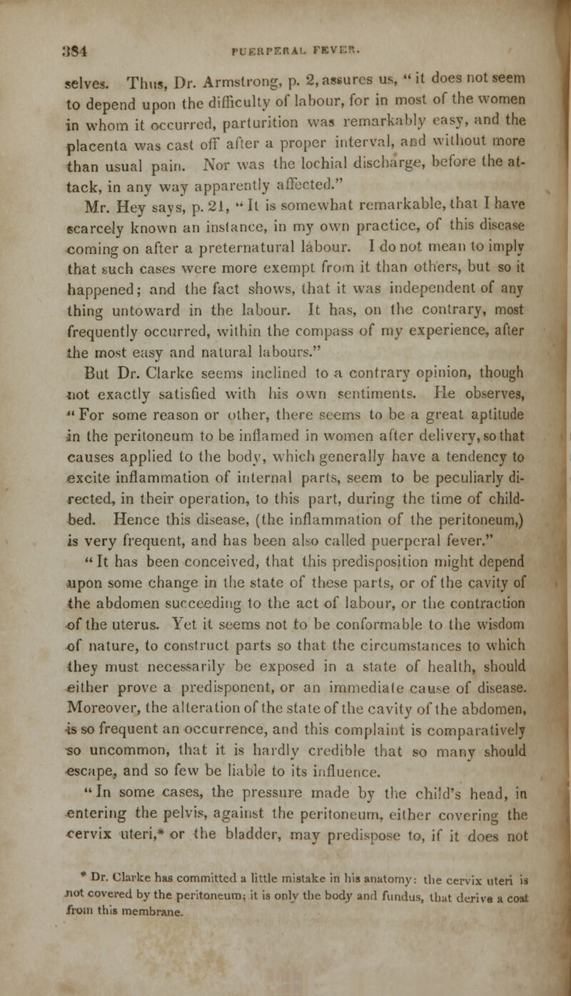 selves. Thus, Dr. Armstrong, p. 2, assures us, ««it does not seem to depend upon the difficulty of lahour, for in most of the women in whom it occurred, parturition was remarkably easy, and the placenta was cast off after a proper interval, and without more than usual pain. Nor was the lochial discharge, before the at- tack, in any way apparently affected. Mr. Hey says, p. 21,  It is somewhat remarkable, that I have scarcely known an instance, in my own practice, of this disease coming on after a preternatural labour. I do not mean to imply that such cases were more exempt from it than others, but so it happened; and the fact shows, that it was independent of any thing untoward in the labour. It has, on the contrary, most frequently occurred, within the compass of my experience, after the most easy and natural labours. But Dr. Clarke seems inclined to a contrary opinion, though not exactly satisfied with his own sentiments. He observes,  For some reason or other, there seems to be a great aptitude in the peritoneum to be inflamed in women after delivery, so that causes applied to the body, which generally have a tendency to excite inflammation of internal parts, seem to be peculiarly di- rected, in their operation, to this part, during the time of child- bed. Hence this disease, (the inflammation of the peritoneum,) is very frequent, and has been also called puerperal fever. It has been conceived, that this predisposition might depend upon some change in the state of these parts, or of the cavity of the abdomen succeeding to the act of labour, or the contraction of the uterus. Yet it seems not to be conformable to the wisdom of nature, to construct parts so that the circumstances to which they must necessarily be exposed in a state of health, should ^either prove a predisponent, or an immediate cause of disease. Moreover, the alteration of the state of the cavity of the abdomen, is so frequent an occurrence, and this complaint is comparatively so uncommon, that it is hardly credible that so many should -escape, and so few be liable to its influence. In some cases, the pressure made by the child's head, in entering the pelvis, against the peritoneum, either covering the cervix uteri,* or the bladder, may predispose to, if it does not * Dr. Clarke has committed a little mistake in his anatomy: the cervix uteri is .not covered by the peritoneum; it is only the body and fundus, that derive a coat from this membrane.