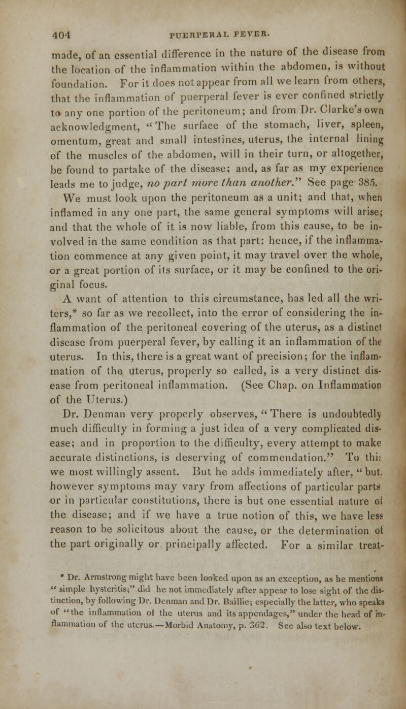 made, of an essential difference in the nature of the disease from the location of the inflammation within the abdomen, is without foundation. For it does not appear from all we learn from others, that the inflammation of puerperal fever is ever confined strictly to any one portion of the peritoneum; and from Dr. Clarke's own acknowledgment, The surface of the stomach, liver, spleen, omentum, great and small intestines, uterus, the internal lining of the muscles of the abdomen, will in their turn, or altogether, be found to partake of the disease; and, as far as my experience leads me to judge, no part more than another.'''' See page 385. We must look upon the peritoneum as a unit; and that, when inflamed in any one part, the same general symptoms will arise; and that the whole of it is now liable, from this cause, to be in- volved in the same condition as that part: hence, if the inflamma- tion commence at any given point, it may travel over the whole, or a great portion of its surface, or it may be confined to the ori- ginal focus. A want of attention to this circumstance, has led all the wri- ters,* so far as we recollect, into the error of considering the in- flammation of the peritoneal covering of the uterus, as a distinct disease from puerperal fever, by calling it an inflammation of the uterus. In this, there is a great want of precision; for the inflam- mation of the uterus, properly so called, is a very distinct dis- ease from peritoneal inflammation. (See Chap, on Inflammation of the Uterus.) Dr. Denman very properly observes,  There is undoubtedly much difficulty in forming a just idea of a very complicated dis- ease; and in proportion to the difficulty, every attempt to make accurate distinctions, is deserving of commendation. To this we most willingly assent. But he adds immediately after, but. however symptoms may vary from affections of particular parts or in particular constitutions, there is but one essential nature oi the disease; and if we have a true notion of this, we have less reason to be solicitous about the cause, or the determination ot the part originally or principally alFected. For a similar treat- • Dr. Armstrong might have been looked upon as an exception, as he mentions ■ simple hysteritis; did he not immediately after appear to lose sight of the dis- tinction, by following Dr. Denman and Dr. Baillie; especially the latter, who speaks of the inflammation of the uterus and its appendages, under the head of in- flammation of the uterus.—Morbid Anatomy, p. 362. See also text below.