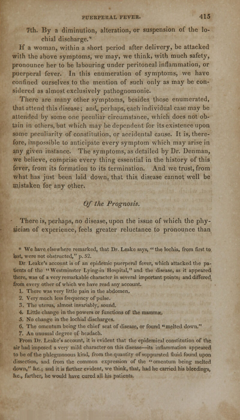 7th. By a diminution, alteration, or suspension of the lo- chial discharge.* If a woman, within a short period after delivery, be attacked with the above symptoms, we may, we think, with much safety, pronounce her to be labouring under peritoneal inflammation, or puerperal fever. In this enumeration of symptoms, we have confined ourselves to the mention of such only as may be con- sidered as almost exclusively pathognomonic. There are many other symptoms, besides those enumerated, that attend this disease; and,, perhaps, each individual case may be attended by some one peculiar circumstance, which does not ob- tain in others, but which may be dependent for its existence upon some peculiarity of constitution, or accidental cause. It is, there- fore, impossible to anticipate every symptom which may arise in any given instance. The symptoms, as detailed by Dr. Denman, we believe, comprise every thing essential in the history of this fever, from its formation to its termination. And we trust, from what has just been laid down, that this, disease cannot well be mistaken for any other. Of the Prognosis. There is, perhaps, no disease, upon the issue of which the phy- sician of experience, feels greater reluctance to pronounce than * We have elsewhere remarked, that Dr. Leake says, the lochia, from first to last, were not obstructed, p. 52. Dr. Leake's account is of an epidemic puerperal fever, which attacked the pa- tients of the Westminster Lying-in Hospital, and the disease, as it appeared there, was of a very remarkable character in several important points; and differed from every other of which we have read any account. 1. There was very little pain in the abdomen. 2. Very much less frequency of pulse. 3. The uterus, almost invariably, sound. 4. Little change in the powers or functions of the mammae. 5. No change in the lochial discharges. 6. The omentum being the chief seat of disease, or found melted down. 7. An unusual degree of headach. From Dr. Leake's account, it is evident that the epidemical constitution of the air had imposed a very mild character on this disease—its inflammation appeared to be of the phlegmonous kind, from the quantity of suppurated fluid found upon dissection, and from the common expression of the omentum being melted down, &c; and it is farther evident, we think, that, had he carried his bleedings, &c, farther, he would have cured all his patients.