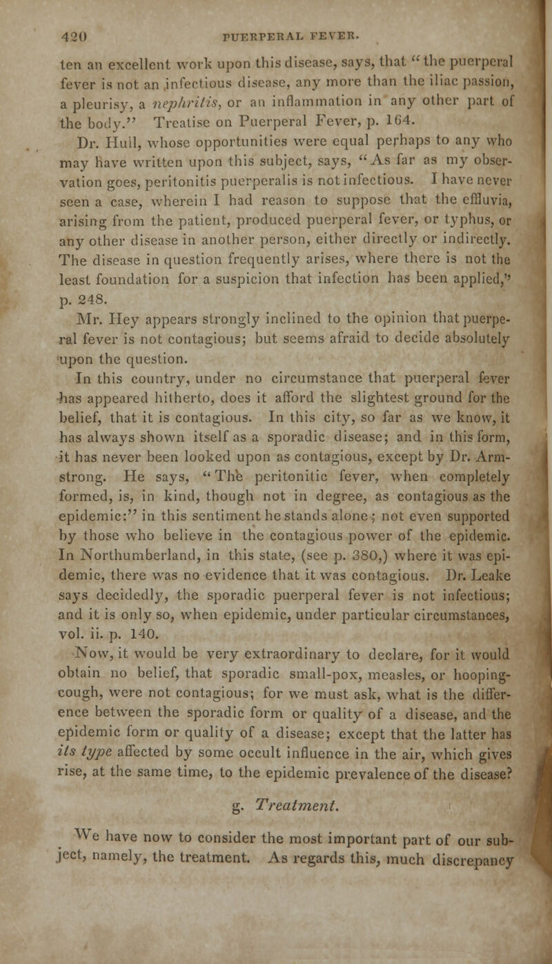 ten an excellent work upon this disease, says, that  the puerperal fever is not an infectious disease, any more than the iliac passion, a pleurisy, a nephritis, or an inflammation in any other part of the body. Treatise on Puerperal Fever, p. 1G4. Dr. Iiuil, whose opportunities were equal perhaps to any who may have written upon this subject, says, As far as my obser- vation goes, peritonitis puerperalis is not infectious. I have never seen a case, wherein I had reason to suppose that the effluvia, arising from the patient, produced puerperal fever, or typhus, or any other disease in another person, either directly or indirectly. The disease in question frequently arises, where there is not the least foundation for a suspicion that infection has been applied,'' p. 248. Mr. Hey appears strongly inclined to the opinion that puerpe- ral fever is not contagious; but seems afraid to decide absolutely ;upon the question. In this country, under no circumstance that puerperal fever has appeared hitherto, does it afford the slightest ground for the belief, that it is contagious. In this city, so far as we know, it has always shown itself as a sporadic disease; and in this form, it has never been looked upon as contagious, except by Dr. Arm- strong. He says,  The peritonitic fever, when completely formed, is, in kind, though not in degree, as contagious as the epidemic: in this sentiment he stands alone; not even supported by those who believe in the contagious power of the epidemic. In Northumberland, in this state, (see p. 380,) where it was epi- demic, there was no evidence that it was contagious. Dr. Leake says decidedlj', the sporadic puerperal fever is not infectious; and it is only so, when epidemic, under particular circumstances, vol. ii. p. 140. Now, it would be very extraordinary to declare, for it would obtain no belief, that sporadic small-pox, measles, or hooping- cough, were not contagious; for we must ask, what is the differ- ence between the sporadic form or quality of a disease, and the epidemic form or quality of a disease; except that the latter has its type, affected by some occult influence in the air, which gives rise, at the same time, to the epidemic prevalence of the disease? g. Treatment. We have now to consider the most important part of our sub- ject, namely, the treatment. As regards this, much discrepancy