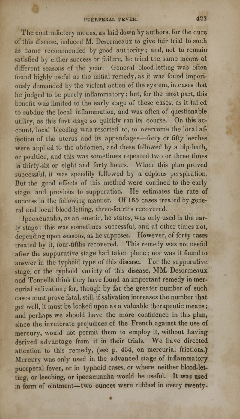 The contradictory means, as laid down by authors, for the cure of this disease, induced M. Desormeaux to give fair trial to such as came recommended by good authority; and, not to remain satisfied by cither success or failure, he tried the same means at different seasons of the year. General blood-letting was often lound highly useful as the initial remedy, as it was found imperi- ously demanded by the violent action of the system, in cases that he judged to be purely inflammatory; but, for the most part, this benefit was limited to the early stage of these cases, as it failed to subdue the local inflammation, and was often of questionable utility, as this first stage so quickly ran its course. On this ac- count, local bleeding was resorted to, to overcome the local af- fection of the uterus and its appendages—forty or fifty leeches were applied to the abdomen, and these followed by a lrip-bath, or poultice, and this was sometimes repeated two or three times in thirty-six or eight and forty hours. When this plan proved successful, it was speedily followed by a copious perspiration. But the good effects of this method were confined to the early stage, and previous to suppuration. He estimates the rate of success in the following manner. Of 165 cases treated by gene- ral and local blood-letting, three-fourths recovered. Ipecacuanha, as an emetic, he states, was only used in the ear- ly stage: this was sometimes successful, and at other times not, depending upon seasons, as he supposes. However, of forty cases treated by it, four-fifths recovered. This remedy was not useful after the suppurative stage had taken place; nor was it fouud to answer in the typhoid type of this disease. For the suppurative stage, or the typhoid variety of this disease, MM. Desormeaux and Tonnelle think they have found an important remedy in mer- curial salivation; for, though by far the greater number of such cases must prove fatal, still, if salivation increases the number that get well, it must be looked upon as a valuable therapeutic means; and perhaps we should have the more confidence in this plan, since the inveterate prejudices of the French against the use of mercury, would not permit them to employ it, without having derived advantage from it in their trials. We have directed attention to this remedy, (see p. 454, on mercurial frictions.) Mercury was only used in the advanced stage of inflammatory puerperal fever, or in typhoid cases, or where neither blood-let- ting, or leeching, or ipecacuanha would be useful. It was used in form of ointment—two ounces were rubbed in every twenty-