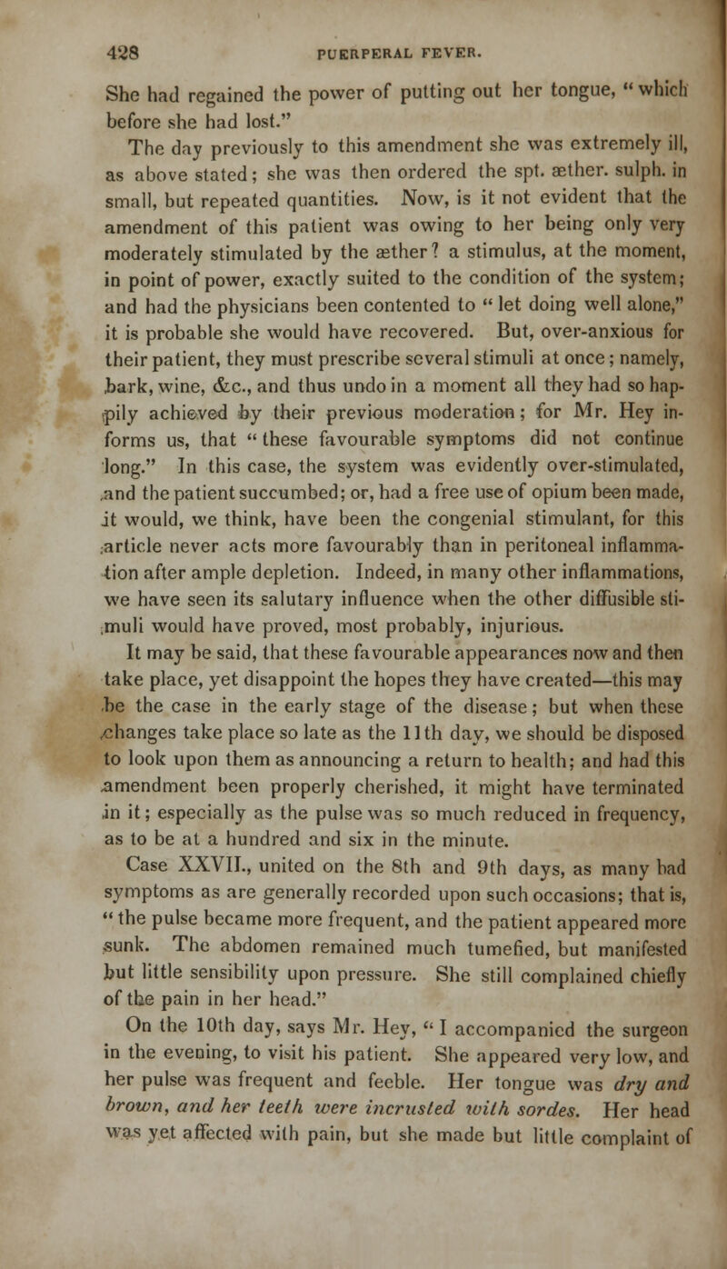 She had regained the power of putting out her tongue,  which before she had lost. The day previously to this amendment she was extremely ill, as above stated; she was then ordered the spt. aether, sulph. in small, but repeated quantities. Now, is it not evident that the amendment of this patient was owing to her being only very moderately stimulated by the aether? a stimulus, at the moment, in point of power, exactly suited to the condition of the system; and had the physicians been contented to  let doing well alone, it is probable she would have recovered. But, over-anxious for their patient, they must prescribe several stimuli at once; namely, hark, wine, &c., and thus undo in a moment all they had so hap- pily achieved by their previous moderation; for Mr. Hey in- forms us, that  these favourable symptoms did not continue long. In this case, the system was evidently over-stimulated, ,and the patient succumbed; or, had a free use of opium been made, it would, we think, have been the congenial stimulant, for this .article never acts more favourably than in peritoneal inflamma- tion after ample depletion. Indeed, in many other inflammations, we have seen its salutary influence when the other diffusible sti- ;muli would have proved, most probably, injurious. It may be said, that these favourable appearances now and then take place, yet disappoint the hopes they have created—this may be the case in the early stage of the disease; but when these /manges take place so late as the 11th day, we should be disposed to look upon them as announcing a return to health; and had this amendment been properly cherished, it might have terminated in it; especially as the pulse was so much reduced in frequency, as to be at a hundred and six in the minute. Case XXVII., united on the 8th and 9th days, as many bad symptoms as are generally recorded upon such occasions; that is,  the pulse became more frequent, and the patient appeared more sunk. The abdomen remained much tumefied, but manifested but little sensibility upon pressure. She still complained chiefly of the pain in her head. On the 10th day, says Mr. Hey,  I accompanied the surgeon in the evening, to visit his patient. She appeared very low, and her pulse was frequent and feeble. Her tongue was dry and brown, and her teeth were incrusted xoilh sordes. Her head was yet affected with pain, but she made but little complaint of