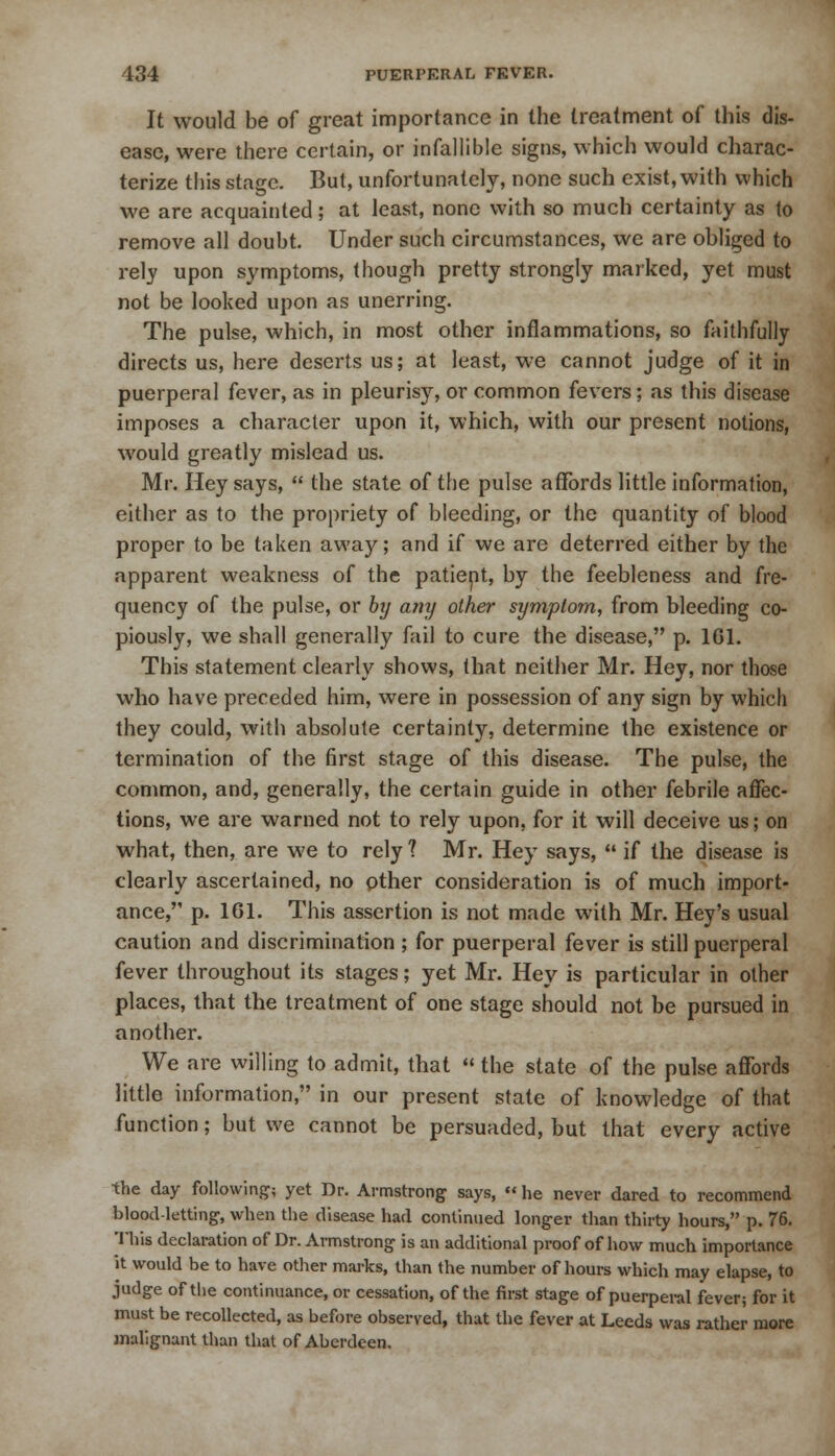 It would be of great importance in the treatment of this dis- ease, were there certain, or infallible signs, which would charac- terize this stage. But, unfortunately, none such exist, with which we are acquainted; at least, none with so much certainty as to remove all doubt. Under such circumstances, we are obliged to rely upon symptoms, though pretty strongly marked, yet must not be looked upon as unerring. The pulse, which, in most other inflammations, so faithfully directs us, here deserts us; at least, we cannot judge of it in puerperal fever, as in pleurisy, or common fevers; as this disease imposes a character upon it, which, with our present notions, would greatly mislead us. Mr. Hey says,  the state of the pulse affords little information, either as to the propriety of bleeding, or the quantity of blood proper to be taken away; and if we are deterred either by the apparent weakness of the patient, by the feebleness and fre- quency of the pulse, or by any other symptom, from bleeding co- piously, we shall generally fail to cure the disease, p. 1G1. This statement clearly shows, that neither Mr. Hey, nor those who have preceded him, were in possession of any sign by which they could, with absolute certainty, determine the existence or termination of the first stage of this disease. The pulse, the common, and, generally, the certain guide in other febrile affec- tions, we are warned not to rely upon, for it will deceive us; on what, then, are we to rely ? Mr. Hey says,  if the disease is clearly ascertained, no pther consideration is of much import- ance, p. 161. This assertion is not made with Mr. Hey's usual caution and discrimination ; for puerperal fever is still puerperal fever throughout its stages; yet Mr. Hey is particular in other places, that the treatment of one stage should not be pursued in another. We are willing to admit, that  the state of the pulse affords little information, in our present state of knowledge of that function; but we cannot be persuaded, but that every active the day following; yet Dr. Armstrong says,  he never dared to recommend blood-letting, when the disease had continued longer than thirty hours, p. 76. This declaration of Dr. Armstrong is an additional proof of how much importance it would be to have other marks, than the number of hours which may elapse, to judge of the continuance, or cessation, of the first stage of puerperal fever; for it must be recollected, as before observed, that the fever at Leeds was rather more malignant than that of Aberdeen.