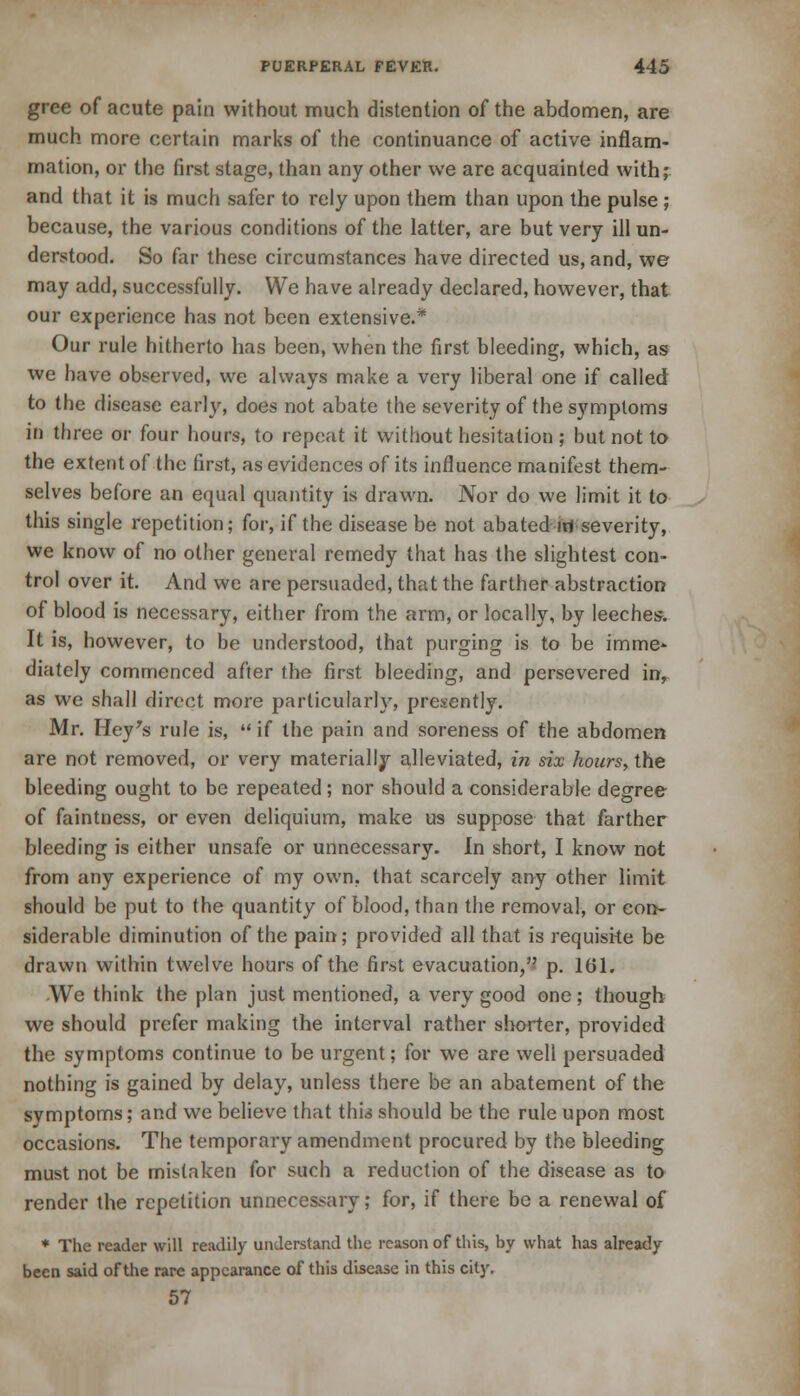 gree of acute pain without much distention of the abdomen, are much more certain marks of the continuance of active inflam- mation, or the first stage, than any other we are acquainted with; and that it is much safer to rely upon them than upon the pulse ; because, the various conditions of the latter, are but very ill un- derstood. So far these circumstances have directed us, and, we may add, successfully. We have already declared, however, that our experience has not been extensive.* Our rule hitherto has been, when the first bleeding, which, as we have observed, we always make a very liberal one if called to the disease early, does not abate the severity of the symptoms in three or four hours, to repeat it without hesitation ; but not to the extent of the first, as evidences of its influence manifest them- selves before an equal quantity is drawn. Nor do we limit it to this single repetition; for, if the disease be not abated irt severity, we know of no other general remedy that has the slightest con- trol over it. And we are persuaded, that the farther abstraction of blood is necessary, either from the arm, or locally, by leeches. It is, however, to be understood, that purging is to be imme* diately commenced after the first bleeding, and persevered in, as we shall direct more particularly, presently. Mr. Hey's rule is, if the pain and soreness of the abdomen are not removed, or very materially alleviated, in six hours, the bleeding ought to be repeated; nor should a considerable degree of faintness, or even deliquium, make us suppose that farther bleeding is either unsafe or unnecessary. In short, I know not from any experience of my own. that scarcely any other limit should be put to the quantity of blood, than the removal, or con- siderable diminution of the pain; provided all that is requisite be drawn within twelve hours of the first evacuation/? p. 161. We think the plan just mentioned, a very good one; though we should prefer making the interval rather shorter, provided the symptoms continue to be urgent; for we are well persuaded nothing is gained by delay, unless there be an abatement of the symptoms; and we believe that this should be the rule upon most occasions. The temporary amendment procured by the bleeding must not be mistaken for such a reduction of the disease as to render the repetition unnecessary; for, if there be a renewal of * The reader will readily understand the reason of this, by what has already been said of the rare appearance of this disease in this city. 57