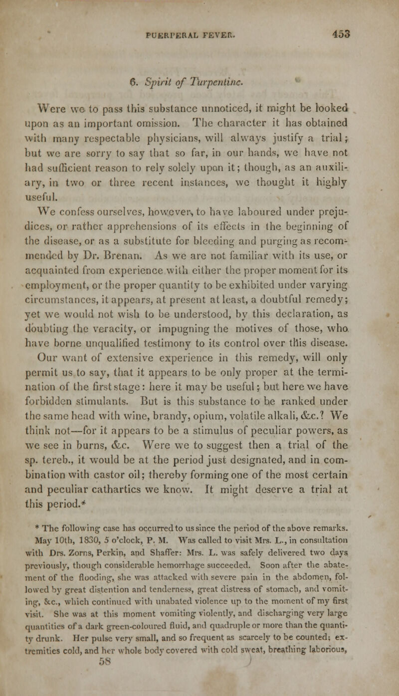 6. Spirit of Turpentine. Were we to pass this substance unnoticed, it might be looked upon as an important omission. The character it has obtained with many respectable physicians, will always justify a trial; but we are sorry to say that so far, in our hands, we have not had sufficient reason to rely solely upon it; though, as an auxili- ary, in two or three recent instances, we thought it highly useful. We confess ourselves, however,, to have laboured under preju- dices, or rather apprehensions of its effects in the beginning of the disease, or as a substitute for bleeding and purging as recom- mended by Dr. Brenan. As we are not familiar with its use, or acquainted from experience with either the proper moment for its employment, or the proper quantity to be exhibited under varying circumstances, it appears, at present at least, a doubtful remedy; yet we would not wish to be understood, by this declaration, as doubting the veracity, or impugning the motives of those, who. have borne unqualified testimony to its control over this disease. Our want of extensive experience in this remedy, will only permit us to say, that it appears to be only proper at the termi- nation of the first stage: here it may be useful j but here we have forbidden stimulants. But is this substance to he ranked under the same head with wine, brandy, opium, volatile alkali, &.c? We think not—for it appears to be a stimulus of peculiar powers, as we see in burns, &c. Were we to suggest then a trial of the sp. tereb., it would be at the period just designated, and in com- bination with castor oil; thereby forming one of the most certain and peculiar cathartics we know. It might deserve a trial at this period.* * The following case has occurred to us since the period of the above remarks. May 10U), 1830, 5 o'clock, P. M. Was called to visit Mrs. L., in consultation with Drs. Zorns, Perkin, and Shaffer: Mrs. L. was safely delivered two days previously, though considerable hemorrhage succeeded. Soon after the abate- ment of the flooding, she was attacked with severe pain in the abdomen, fol- lowed by great distention and tenderness, great distress of stomach, and vomit- ing, &c, which continued with unabated violence up to the moment of my 6rst visit. She was at this moment vomiting violently, and discharging very large quantities of a dark green-coloured fluid, and quadruple or more than the quanti- ty drunk. Her pulse very small, and so frequent as scarcely to be counted; ex- tremities cold, and her whole body covered with cold sweat, breathing laborious, 58