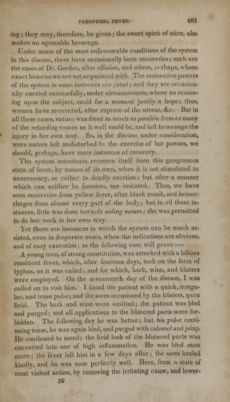 ing ; they may, therefore, be given ; the sweet spirit of nitre, also makes an agreeable beverage. Under some of the most unfavourable conditions of the system in this disease, there have occasionally been recoveries; such are the cases of Dr. Gordon, after effusion, and others, perhaps, whose exact histories we are not acquainted wish. The restorative powers of the system in some instances are great ; and they are occasion- ally exerted successfully, under circumstance*, where no reason- ing upon the subject, could for a moment justify a hope; thus, women have recovered, after rupture of the uterus, &c. But in all these cases, nature was freed as much as possible from as many of the retarding causes as it well could be, and left to manage the injury in her own way. So, in the disease under consideration, were nature left undisturbed to the exercise of her powers, we should, perhaps, have more instances of recovery. The system sometimes recovers itself from this gangrenous state of fever, by means of its own, when it is not stimulated to unnecessary, or rather to deadly exertion; but after a manner which can neither be foreseen, nor imitated. Thus, we have seen recoveries from yellow fever, after black vomit, and hemor- rhages from almost every part of the body; but in all these in- stances, little was done towards aiding nature; she was permitted to do her work in her own way. Yet there are instances in which the system can be much as- sisted, even in desperate cases, when the indications are obvious, and of easy execution; as the following case will prove :— A young man, of strong constitution, was attacked with a bilious remittent fever, which, after fourteen days, took on the form of typhus, as it was called; and for which, bark, wine, and blisters were employed. On the seventeenth day of the disease, I was called on to visit him. I found the patient with a quick, irregu- lar, and tense pulse; and the sores occasioned by the blisters, quite livid. The bark and wine were omitted; the patient was bled and purged; and all applications to the blistered parts were for- bidden. The following day he was better; but his pulse conti- nuing tense, he was again bled, and purged with calomel and jalap. He continued to mend; the livid look of the blistered parts was converted into one of high inflammation. He was bled once more; the fever left him in a few days after; the sores healed kindly, and he was soon perfectly well. Here, from a state of most violent action, by removing the irritating cause, and lower- 59