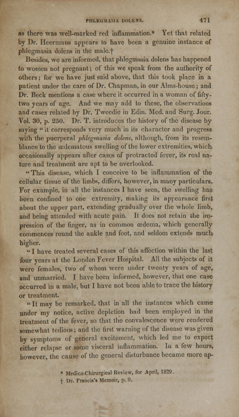 as there was well-marked red inflammation.* Yet that related by Dr. Heermans appears to have been a genuine instance of phlegmasia dolens in the male.f Besides, we are informed, that phlegmasia dolens has happened to women not pregnant; of this we speak from the authority of others; for we have just said above, that this took place in a patient under the care of Dr. Chapman, in our Alms-house; and Dr. Beck mentions a case where it occurred in a woman of fifty- two years of age. And we may add to these, the observations and cases related by Dr. Tweedie in Edin. Med. and Surg. Jour. Vol. 30, p. 250. Dr. T. introduces the history of the disease by saying  it corresponds very much in its character and progress with the puerperal phlegmasia dolens, although, from its resem- blance to the cedematous swelling of the lower extremities, which occasionally appears after cases of protracted fever, its real na- ture and treatment are apt to be overlooked. This disease, which I conceive to be inflammation of the cellular tissue of the limbs, differs, however, in many particulars. For example, in all the instances 1 have seen, the swelling has been confined to one extremity, making its appearance first about the upper part, extending gradually over the whole limb, and being attended with acute pain. It does not retain the im- pression of the finger, as in common oedema, which generally commences round the ankle and foot, and seldom extends much higher.  I have treated several cases of this affection within the last four years at the London Fever Hospital. All the subjects of it were females, two of whom were under twenty years of age,, and unmarried. I have been informed, however, that one case occurred in a male, but I have not been able^to trace the history or treatment.  It may be remarked, that in all the instances which came under my notice, active depletion had been employed in the treatment of the fever, so that the convalescence were rendered somewhat tedious; and the first warning of the disease was given by symptoms of general excitement, which led me to expect either relapse or some visceral inflammation. In a few hours, however, the cause of the general disturbance became more ap- * Medico-Chirurgical Review, for April, 1829. f Dr. Francis's Memoir, p. 9.