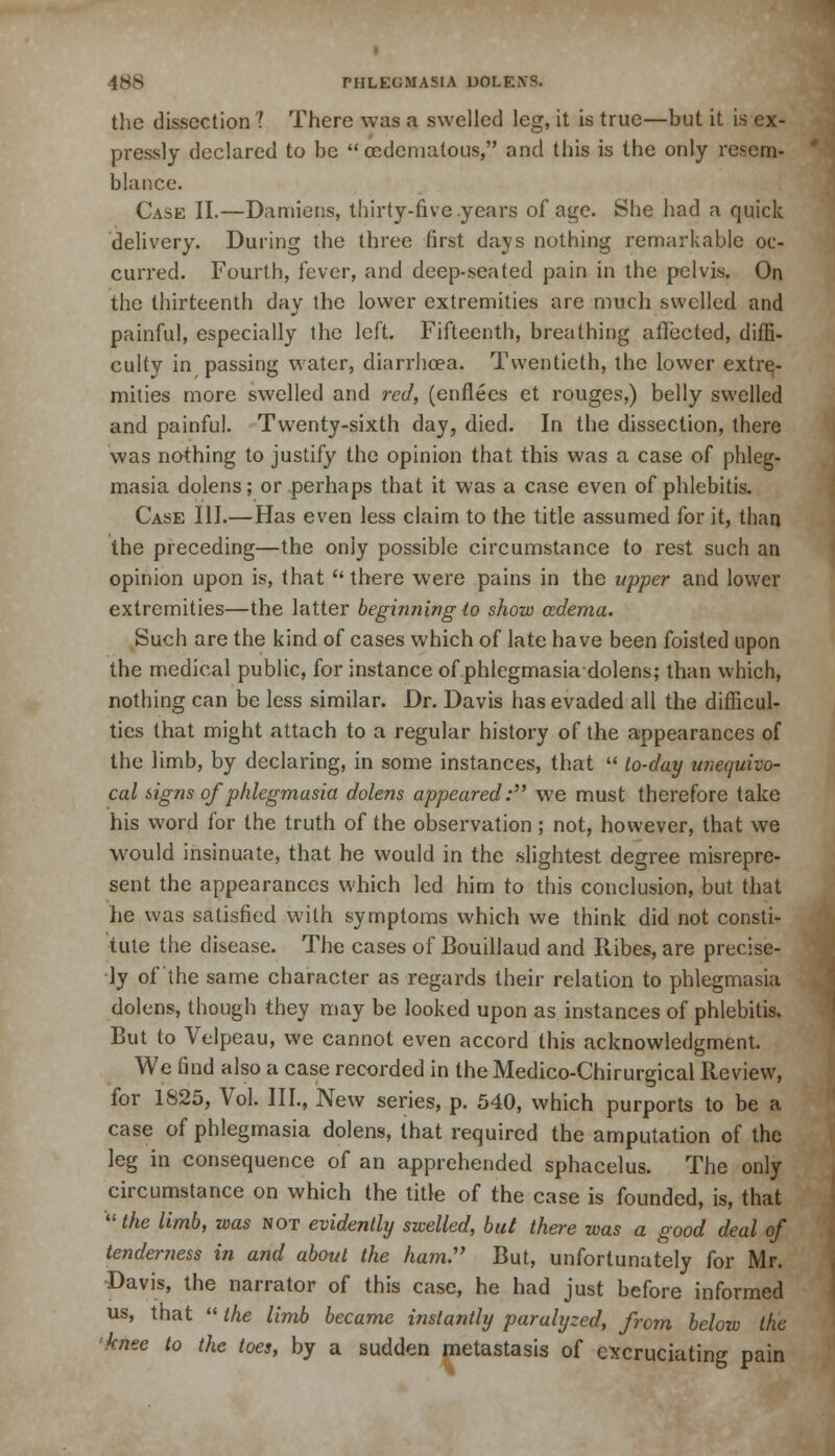 the dissection? There was a swelled leg, it is true—but it is ex- pressly declared to be  cedematous, and this is the only resem- blance. Case II.—Damiens, thirty-five .years of age. She had a quick delivery. During the three first days nothing remarkable oc- curred. Fourth, fever, and deep-seated pain in the pelvis. On the thirteenth day the lower extremities are much swelled and painful, especially the left. Fifteenth, breathing affected, diffi- culty in passing water, diarrhoea. Twentieth, the lower extre- mities more swelled and red, (enflecs et rouges,) belly swelled and painful. Twenty-sixth day, died. In the dissection, there was nothing to justify the opinion that this was a case of phleg- masia dolens; or perhaps that it was a case even of phlebitis. Case III.—Has even less claim to the title assumed for it, than the preceding—the only possible circumstance to rest such an opinion upon is, that  there were pains in the upper and lower extremities—the latter beginning to show cedema. Such are the kind of cases which of late have been foisted upon the medical public, for instance of.phlegmasiadolens; than which, nothing can be less similar. Dr. Davis has evaded all the difficul- ties that might attach to a regular history of the appearances of the limb, by declaring, in some instances, that  lo-day unequivo- cal signs of phlegmasia dolens appeared: we must therefore take his word for the truth of the observation ; not, however, that we would insinuate, that he would in the slightest degree misrepre- sent the appearances which led him to this conclusion, but that he was satisfied with symptoms which we think did not consti- tute the disease. The cases of Bouillaud and Ribes, are precise- ly of the same character as regards their relation to phlegmasia dolens, though they may be looked upon as instances of phlebitis. But to Velpeau, we cannot even accord this acknowledgment. We find also a case recorded in the Medico-Chirurgical Review, for 1825, Vol. III., New series, p. 540, which purports to be a case of phlegmasia dolens, that required the amputation of the leg in consequence of an apprehended sphacelus. The only circumstance on which the title of the case is founded, is, that  the limb, was not evidently swelled, but there was a good deal of tenderness in and about the ham. But, unfortunately for Mr. Davis, the narrator of this case, he had just before informed us, that  the limb became instantly paralyzed, from below the knee to the toes, by a sudden metastasis of excruciating pain