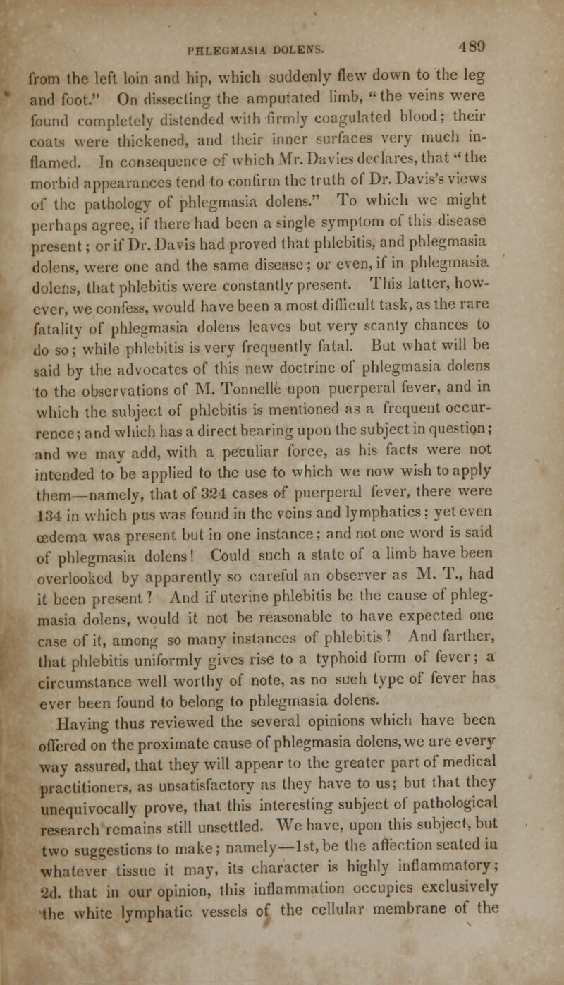 from the left loin and hip, which suddenly flew down to the leg and foot. On dissecting the amputated limb, the veins were found completely distended with firmly coagulated blood; their coats were thickened, and their inner surfaces very much in- flamed. In consequence of which Mr. Davies declares, that  the morbid appearances tend to confirm the truth of Dr. Davis's views of the pathology of phlegmasia dolens. To which we might perhaps agree, if there had been a single symptom of this disease present; or if Dr. Davis had proved that phlebitis, and phlegmasia dolens, were one and the same disease ; or even, if in phlegmasia dolens, that phlebitis were constantly present. This latter, how- ever, we confess, would have been a most difficult task, as the rare fatality of phlegmasia dolens leaves but very scanty chances to do so; while phlebitis is very frequently fatal. But what will be said by the advocates of this new doctrine of phlegmasia dolens to the observations of M. Tonnelle upon puerperal fever, and in which the subject of phlebitis is mentioned as a frequent occur- rence ; and which has a direct bearing upon the subject in question; and we may add, with a peculiar force, as his facts were not intended to be applied to the use to which we now wish to apply them—namely, that of 324 cases of puerperal fever, there were 134 in which pus was found in the veins and lymphatics; yet even cedema was present but in one instance; and not one word is said of phlegmasia dolens! Could such a state of a limb have been overlooked by apparently so careful an observer as M. T., had it been present ? And if uterine phlebitis be the cause of phleg- masia dolens, would it not be reasonable to have expected one case of it, among so many instances of phlebitis? And farther, that phlebitis uniformly gives rise to a typhoid form of fever; a circumstance well worthy of note, as no such type of fever has ever been found to belong to phlegmasia dolens. Having thus reviewed the several opinions which have been offered on the proximate cause of phlegmasia dolens, we are every way assured, that they will appear to the greater part of medical practitioners, as unsatisfactory as they have to us; but that they unequivocally prove, that this interesting subject of pathological research remains still unsettled. We have, upon this subject, but two suggestions to make; namely—1st,be the affection seated iu whatever tissue it may, its character is highly inflammatory; 2d. that in our opinion, this inflammation occupies exclusively the white lymphatic vessels of the cellular membrane of the