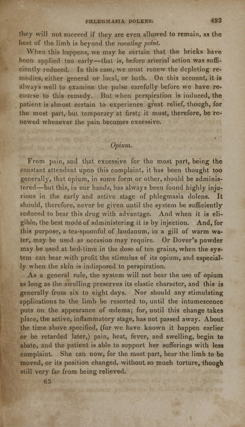 Ihey will not succeed if they are even allowed to remain, as the heat of the limb is beyond the sweating point. When this happens, we may be certain that the bricks have been applied too early—that is, before arterial action was suffi- ciently reduced. In this case, we must renew the depleting re- medies, either general or local, or both. On this account, it is always well to examine the pulse carefully before we have re- course to this remedy. But when perspiration is induced, the patient is almost certain to experience great relief, though, for the most part, but temporary at first; it must, therefore, be re- newed whenever the pain becomes excessive. Opiutn. From pain, and that excessive for the most part, being the constant attendant upon this complaint, it has been thought too generally, that opium, in some form or other, should be adminis- tered—but this, in our hands, has always been found highly inju- rious in the early and active stage of phlegmasia dolens. It should, therefore, never be given until the system be sufficiently reduced to bear this drug with advantage. And when it is eli- gible, the best mode of administering it is by injection. And, for this purpose, a tea-spoonful of laudanum, in a gill of warm wa- ter, may be used as occasion may require. Or Dover's powder may be used at bed-time in the dose of ten grains, when the sys- tem can bear with profit the stimulus of its opium, and especial- ly when the skin is indisposed to perspiration. As a general rule, the system will not bear the use of opium as long as the swelling preserves its elastic character, and this is generally from six to eight days. Nor should any stimulating applications to the limb be resorted to, until the intumescence puts on the appearance of oedema; for, until this change takes place, the active, inflammatory stage, has not passed away. About the time above specified, (for we have known it happen earlier or be retarded later,) pain, heat, fever, and swelling, begin to abate, and the patient is able to support her sufferings with less complaint. She can now, for the most part, bear the limb to be moved, or its position changed, without so much torture, though still very far from being relieved.