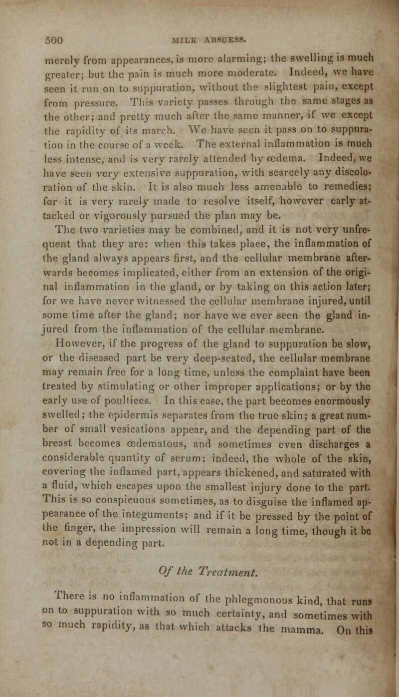 merely from appearances, is more alarming; the swelling is much greater; but the pain is much more moderate. Indeed, we have seen it run on to suppuration, without the slightest pain, except from pressure. This variety passes through the same stages as the other; and pretty much after the same manner, if we except the rapidity of its march. We have seen it pass on to suppura- tion in the course of a week. The external inflammation is much less intense, and is very rarely attended by oedema. Indeed, we have seen very extensive suppuration, with scarcely any discolo- ration of the skin. It is also much less amenable to remedies; for it is very rarely made to resolve itself, however early at- tacked or vigorously pursued the plan may be. The two varieties may be combined, and it is not very unfre- quent that they are: when this takes place, the inflammation of the gland always appears first, and the cellular membrane after- wards becomes implicated, either from an extension of the origi- nal inflammation in the gland, or by taking on this action later; for we have never witnessed the cellular membrane injured, until some time after the gland; nor have we ever seen the gland in- jured from the inflammation of the cellular membrane. However, if the progress of the gland to suppuration be slow, or the diseased part be very deep-seated, the cellular membrane may remain free for a long time, unless the complaint have been treated by stimulating or other improper applications; or by the early use of poultices. In this case, the part becomes enormously swelled; the epidermis separates from the true skin; a great num- ber of small vesications appear, and the depending part of the breast becomes oedematous, and sometimes even discharges a considerable quantity of serum; indeed, the whole of the skin, covering the inflamed part, appears thickened, and saturated with a fluid, which escapes upon the smallest injury done to the part. This is so conspicuous sometimes, as to disguise the inflamed ap- pearance of the integuments; and if it be pressed by the point of the finger, the impression will remain a long time, though it be not in a depending part. Of the Treatment. There is no inflammation of the phlegmonous kind, that runs on to suppuration with so much certainty, and sometimes with so much rapidity, as that which attacks the mamma. On this