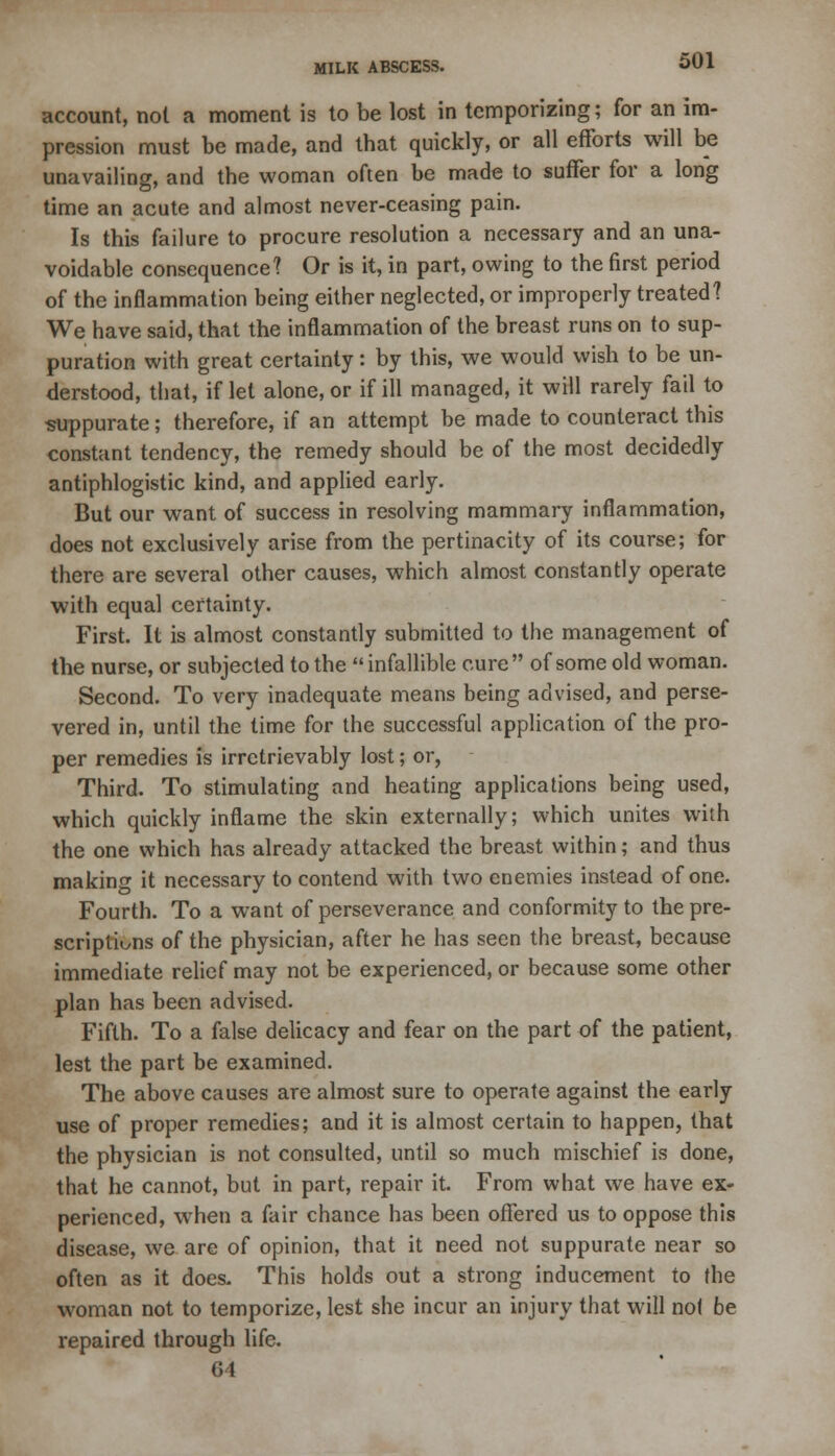 account, not a moment is to be lost in temporizing; for an im- pression must be made, and that quickly, or all efforts will be unavailing, and the woman often be made to suffer for a long time an acute and almost never-ceasing pain. Is this failure to procure resolution a necessary and an una- voidable consequence? Or is it, in part, owing to the first period of the inflammation being either neglected, or improperly treated? We have said, that the inflammation of the breast runs on to sup- puration with great certainty: by this, we would wish to be un- derstood, that, if let alone, or if ill managed, it will rarely fail to suppurate; therefore, if an attempt be made to counteract this constant tendency, the remedy should be of the most decidedly antiphlogistic kind, and applied early. But our want of success in resolving mammary inflammation, does not exclusively arise from the pertinacity of its course; for there are several other causes, which almost constantly operate with equal certainty. First. It is almost constantly submitted to the management of the nurse, or subjected to the infallible cure of some old woman. Second. To very inadequate means being advised, and perse- vered in, until the time for the successful application of the pro- per remedies is irretrievably lost; or, Third. To stimulating and heating applications being used, which quickly inflame the skin externally; which unites with the one which has already attacked the breast within; and thus making it necessary to contend with two enemies instead of one. Fourth. To a want of perseverance and conformity to the pre- scriptions of the physician, after he has seen the breast, because immediate relief may not be experienced, or because some other plan has been advised. Fifth. To a false delicacy and fear on the part of the patient, lest the part be examined. The above causes are almost sure to operate against the early use of proper remedies; and it is almost certain to happen, that the physician is not consulted, until so much mischief is done, that he cannot, but in part, repair it. From what we have ex- perienced, when a fair chance has been offered us to oppose this disease, we are of opinion, that it need not suppurate near so often as it does- This holds out a strong inducement to the woman not to temporize, lest she incur an injury that will no( be repaired through life. 64
