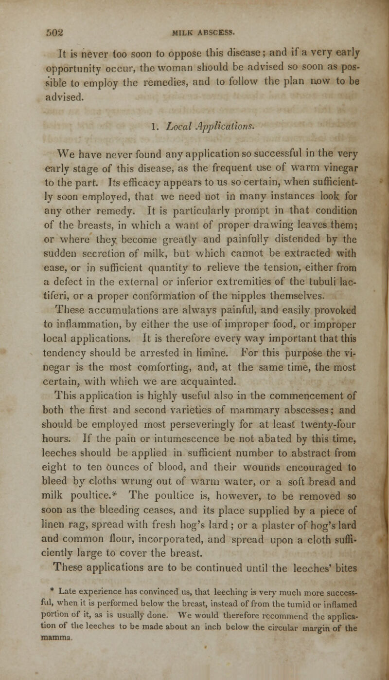 It is never too soon to oppose this disease; and if a very early opportunity occur, the woman should be advised so soon as pos- sible to employ the remedies, and to follow the plan now to be advised. 1. Local Applications. We have never found any application so successful in the very early stage of this disease, as the frequent use of warm vinegar to the part. Its efficacy appears to us so certain, when sufficient- ly soon employed, that we need not in many instances look for any other remedy. It is particularly prompt in that condition of the breasts, in which a want of proper drawing leaves them; or where they become greatly and painfully distended by the sudden secretion of milk, but which cannot be extracted with ease, or in sufficient quantity to relieve the tension, either from a defect in the external or inferior extremities of the tubuli lac- tiferi, or a proper conformation of the nipples themselves. These accumulations are always painful, and easily provoked to inflammation, by either the use of improper food, or improper local applications. It is therefore every way important that this tendency should be arrested in limine. For this purpose the vi- negar is the most comforting, and, at the same time, the most certain, with which we are acquainted. This application is highly useful also in the commencement of both the first and second varieties of mammary abscesses; and should be employed most perseveringly for at least twenty-four hours. If the pain or intumescence be not abated by this time, leeches should be applied in sufficient number to abstract from eight to ten Ounces of blood, and their wounds encouraged to bleed by cloths wrung out of warm water, or a soft bread and milk poultice.* The poultice is, however, to be removed so soon as the bleeding ceases, and its place supplied by a piece of linen rag, spread with fresh hog's lard ; or a plaster of hog's lard and common flour, incorporated, and spread upon a cloth suffi- ciently large to cover the breast. These applications are to be continued until the leeches' bites * Late experience has convinced us, that leeching is very much more success- ful, when it is performed below the breast, instead of from the tumid or inflamed portion of it, as is usually done. We would therefore recommend the applica- tion of the leeches to be made about an inch below the circular margin of the mamma